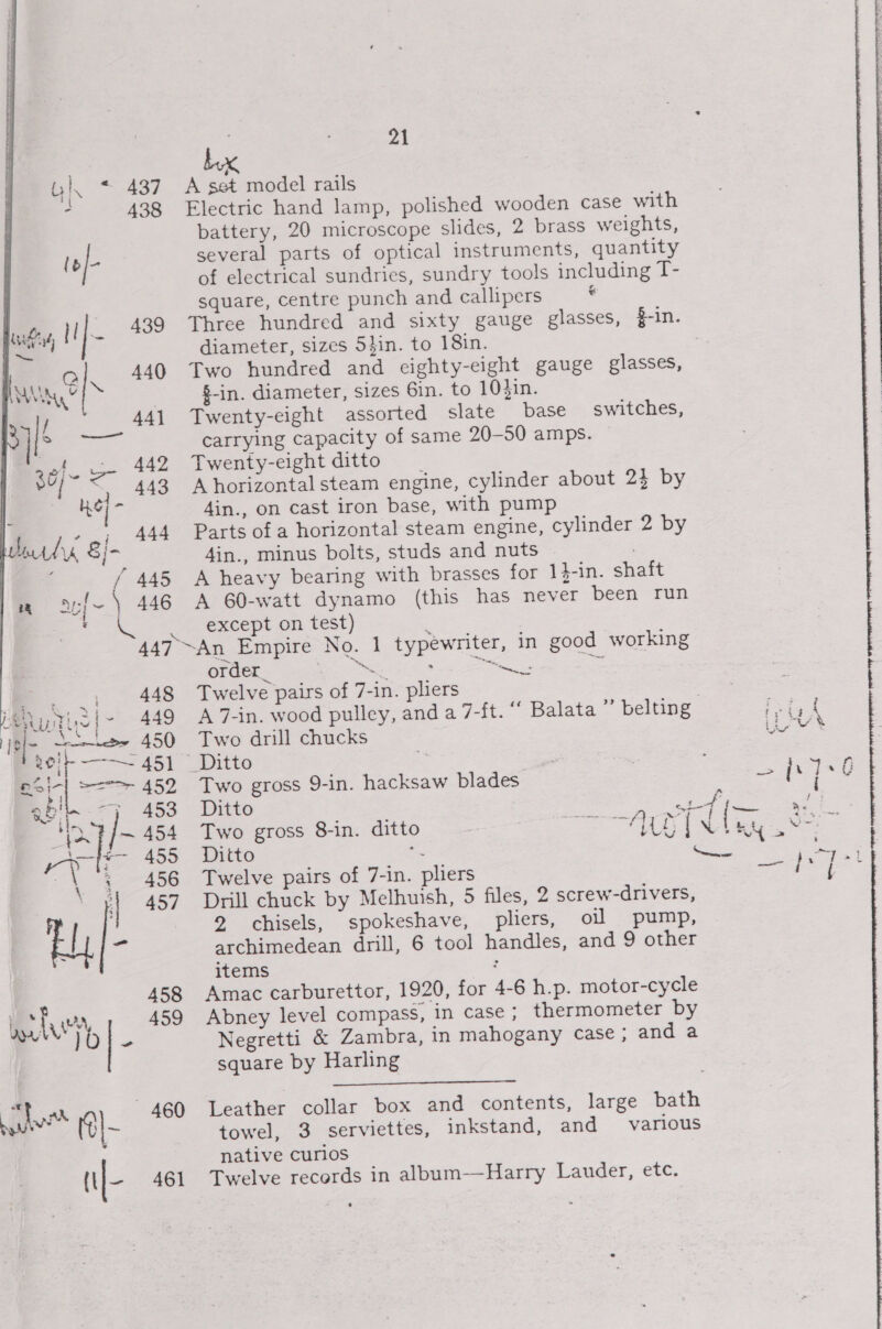 A set model rails Electric hand lamp, polished wooden case with battery, 20 microscope slides, 2 brass weights, several parts of optical instruments, quantity of electrical sundries, sundry tools including T- square, centre punch and callipers ‘ Three hundred and sixty gauge glasses, $-in. diameter, sizes 54in. to 18in. Two hundred and eighty-eight gauge glasses, $-in. diameter, sizes 6in. to 10}in. Twenty-eight assorted slate base carrying capacity of same 20-50 amps. Twenty-eight ditto A horizontal steam engine, cylinder about 2} by Ain., on cast iron base, with pump Parts of a horizontal steam engine, cylinder 2 by 4in., minus bolts, studs and nuts A heavy bearing with brasses for 1$-in. shaft A 60-watt dynamo (this has never been run except on test) switches, order_ ns Twelve pairs of 7. -in. pliers &lt;i A 7-in. wood pulley, and a 7-ft. “ Balata ”’ belting Pai es aia 2 Two drill chucks ur * _Ditto ; Two gross 9-in. hacksaw blades &gt; fi Ditto eal Po cad Two gross 8-in. ditto Fae ges! et i ee Ditto ee ae Twelve pairs of 7-in. pliers rete’ ti Dnill chuck by Melhuish, 5 files, 2 screw-drivers, 2 chisels, spokeshave, pliers, oil pump, archimedean drill, 6 tool handles, and 9 other items Amac carburettor, 1920, for 4- 6 h.p. motor-cycle Abney level compass, in case; thermometer by Negretti &amp; Zambra, in mahogany case; and a square by Harling Leather collar box and contents, towel, 3 serviettes, inkstand, native curios Twelve records in album-—Harry Lauder, etc. large bath and various