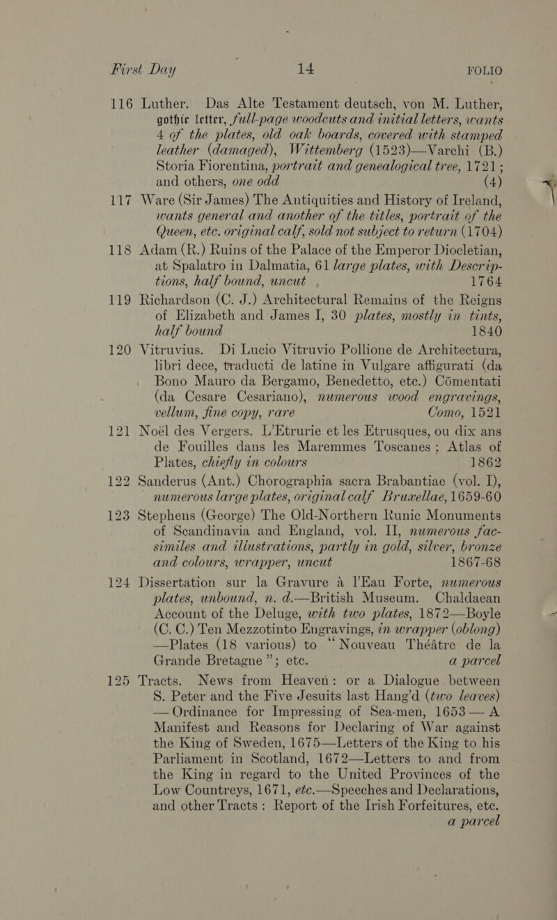 119 120 gothic letter, full-page woodcuts and initial letters, wants 4 of the plates, old oak boards, covered with stamped leather (damaged), Wittemberg (1523)—Varchi (B.) Storia Fiorentina, portrait and genealogical tree, 1721; and others, one odd (4) wants general and another of the titles, portrait of the Queen, etc. original calf, sold not subject to return (1704) at Spalatro in Dalmatia, 61 large plates, with Descrip- tions, half bound, uncut 1764 of Elizabeth and James I, 30 plates, mostly in tints, half bound 1840 libri dece, traducti de latine in Vulgare affigurati (da Bono Mauro da Bergamo, Benedetto, etc.) Comentati (da Cesare Cesariano), numerous wood engravings, vellum, fine copy, rare Como, 1521 de Fouilles dans les Maremmes Toscanes; Atlas of Plates, chiefly in colours 1862 numerous large plates, originalcalf Bruwxellae, 1659-60 of Scandinavia and England, vol. Il, numerous jfac- similes and iliustrations, partly in gold, silver, bronze and colours, wrapper, uncut 1867-68 A plates, unbound, n. d.—British Museum. Chaldaean Account of the Deluge, with two plates, 1872—Boyle (C. C.) Ten Mezzotinto Engravings, 72 wrapper (oblong) —Plates (18 various) to “Nouveau Théatre de la Grande Bretagne ”; etc. a parcel S. Peter and the Five Jesuits last Hang’d (two leaves) — Ordinance for Impressing of Sea-men, 1653 — A Manifest and Reasons for Declaring of War against the King of Sweden, 1675—Letters of the King to his Parliament in Scotland, 1672—Letters to and from the King in regard to the United Provinces of the Low Countreys, 1671, ete.—Speeches and Declarations, and other Tracts: Report of the Irish Forfeitures, ete. a parcel