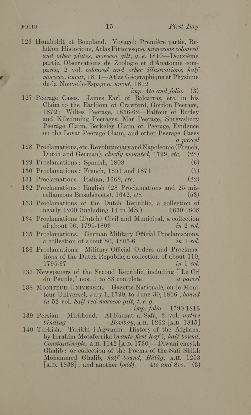 126 139 140 ! Humboldt et Bonpland. Voyage: Premiére partie, Re- lation Historique, Atlas Pittoresque, nwmerous coloured and other plates, morocco gilt, g. e. 1810—Deuxiéme partie, Observations de Zoologie et d’Anatomie com- parée, 2 vol. coloured and other illustrations, half morocco, uncut, 1811—Atlas Géographique et Physique de:la Nouvelle-Espagne, uncut, 1812 imp. 4to and folio. (3) Peerage Cases. James Earl of Balcarras, etc. in his Claim to the Earldom of Crawford, Gordon Peerage, 1872; Wiltes Peerage, 1856-62—Balfour of Burley and Kilwinning Peerages, Mar Peerage, Shrewsbury Peerage Claim, Berkeley Claim of Peerage, Evidence on the Lovat Peerage Claim, and other Peerage Cases a parcel Proclamations, etc. Revolutionary and Napoleonic (French, Dutch and German), chiefly mounted, 1799, etc. (28) Proclamations : Spanish, 1808 (6) Proclamations: French, 1851 and 1871 (7) Proclamations: Italian, 1662, ete. (29 Proclamations: English (28 Proclamations and 25 mis- cellaneous Broadsheets), 1642, etc. (53) Proclamations of the Dutch Republic, a collection of nearly 1200 (including 14 in MS.) 1630-1808 Proclamations (Dutch) Civil and Municipal, a collection of about 50, 1795-1806 in 2 vol. Proclamations. German Military Official Proclamations, a collection of about 80, 1805-6 in 1 vol. Proclamations. Military Official Orders and Proclama- tions of the Dutch Republic, a collection of about 110, 1795-97 in 1 vol. Newspapers of the Second Republic, including “Le Cri du Peuple,” nos. 1 to 83 complete a parcel MONITEUR UNIVERSEL. Gazette Nationale, ou le Moni- teur Universel, July 1, 1790, to June 30, 1816 ; bownd in 52 vol. half red morocco gilt, t. e. g. imp. folio. 1790-1816 Persian. Mirkhond. Al-Rauzat al-Safa, 2 vol. native binding Bombay, A.W. 1262 [a.p. 1845] Turkish. Tarikhi 1-Agwanin: History of the Afghans, by Ibrahim Motaferrika (wants first leaf), half bound, Constantinople, AH. 1142 [A.D. 1730]—Diwani cheykh Ghalib: or collection of the Poems of the Sufi Shikh Mohammed Ghalib, half bound, Bildg, AH. 1253 [A.D. 1838]; and another (odd) 4to and 8vo. (3)