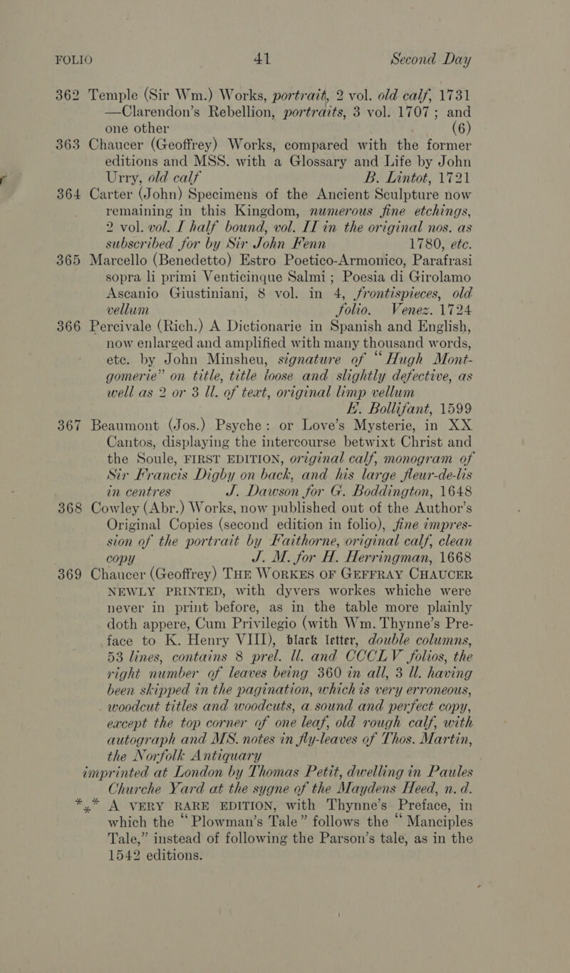 362 Temple (Sir Wm.) Works, portrait, 2 vol. old calf, 1731 —Clarendon’s Rebellion, portrazts, 3 vol. 1707; and one other ! (6) 363 Chaucer (Geoffrey) Works, compared with the former editions and MSS. with a Glossary and Life by John Urry, old calf B. Lintot, 1721 364 Carter (John) Specimens of the Ancient Sculpture now remaining in this Kingdom, numerous fine etchings, 2 vol. vol. I half bound, vol. II in the original nos. as subscribed for by Sir John Fenn 1780, ete. 365 Marcello (Benedetto) Estro Poetico-Armonico, Parafrasi sopra li primi Venticinque Salmi; Poesia di Girolamo Ascanio Giustiniani, 8 vol. in 4, frontispieces, old vellum folio. Venez. 1724 366 Percivale (Rich.) A Dictionarie in Spanish and English, now enlarged and amplified with many thousand words, ete. by John Minsheu, signature of “Hugh Mont- gomerie” on title, title loose and slightly defective, as well as 2 or 3 Ul. of text, original limp vellum FE. Bollifant, 1599 367 Beaumont (Jos.) Psyche: or Love’s Mysterie, in XX Cantos, displaying the intercourse betwixt Christ and the Soule, FIRST EDITION, original calf, monogram of Sir Francis Digby on back, and his large fleur-de-lis in centres J. Dawson for G. Boddington, 1648 368 Cowley (Abr.) Works, now published out of the Author’s Original Copies (second edition in folio), jine ¢mpres- sion of the portrait by Faithorne, original calf, clean copy J. M. for H. Herringman, 1668 369 Chaucer (Geoffrey) THE WORKES OF GEFFRAY CHAUCER NEWLY PRINTED, with dyvers workes whiche were never in print before, as in the table more plainly doth appere, Cum Privilegio (with Wm. Thynne’s Pre- face to K. Henry VIII), black letter, double columns, 53 lines, contains 8 prel. ll. and CCCLV folios, the right number of leaves being 360 in all, 3 Ul. having been skipped in the pagination, whichis very erroneous, _ woodcut titles and woodcuts, a sound and perfect copy, except the top corner of one leaf, old rough calf, with autograph and MS. notes in fly-leaves of Thos. Martin, the Norfolk Antiquary imprinted at London by Thomas Petit, dwelling in Paules Churche Yard at the sygne of the Maydens Heed, n. d. *,* A VERY RARE EDITION, with Thynne’s Preface, in which the “Plowman’s Tale” follows the “ Manciples Tale,” instead of following the Parson’s tale, as in the 1542 editions.