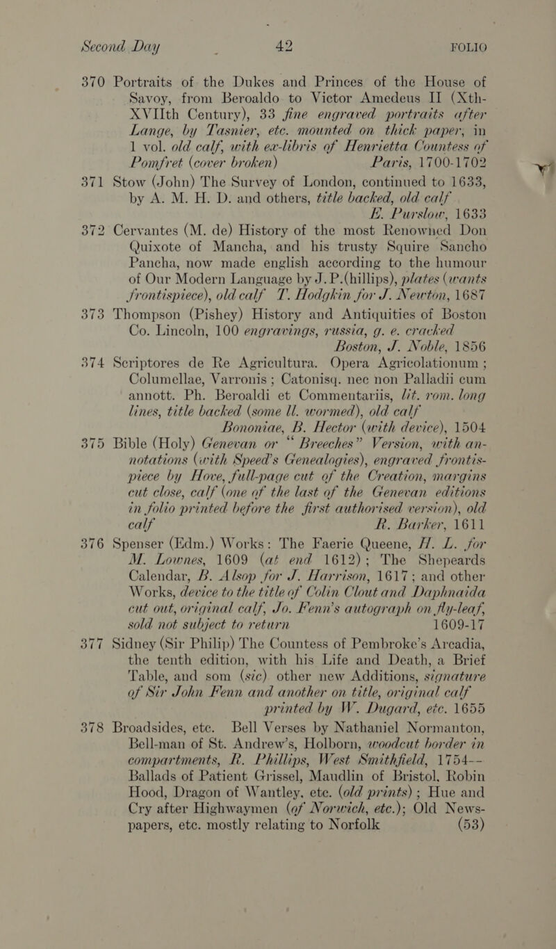 370 Portraits of the Dukes and Princes of the House of Savoy, from Beroaldo to Victor Amedeus II (Xth- XVIIth Century), 33 jfine engraved portraits after Lange, by Tasnier, etc. mounted on thick paper, in 1 vol. old calf, with ex-lbris of Henrietta Countess of Pomfret (cover broken) Paris, 1700-1702 371 Stow (John) The Survey of London, continued to 1633, by A. M. H. D. and others, title backed, old calf KE. Purslow, 1633 372 Cervantes (M. de) History of the most Renowned Don Quixote of Mancha, and his trusty Squire Sancho Pancha, now made english according to the humour of Our Modern Language by J. P.(hillips), plates (wants JSrontispiece), old calf T. Hodgkin for J. Newton, 1687 373 Thompson (Pishey) History and Antiquities of Boston Co. Lincoln, 100 engravings, russia, g. e. cracked Boston, J. Noble, 1856 374 Seriptores de Re Agricultura. Opera Agricolationum ; Columellae, Varronis ; Catonisq. nec non Palladii cum annott. Ph. Beroaldi et Commentariis, “/¢. rom. long lines, title backed (some ll. wormed), old calf Bononiae, B. Hector (with device), 1504 375 Bible (Holy) Genevan or “ Breeches” Version, with an- notations (with Speed’s Genealogies), engraved frontis- piece by Hove, full-page cut of the Creation, margins cut close, calf (one of the last of the Genevan editions in folio printed before the first authorised version), old calf R. Barker, 1611 376 Spenser (Edm.) Works: The Faerie Queene, H. L. for M. Lownes, 1609 (at end 1612); The Shepeards Calendar, B. Alsop for J. Harrison, 1617; and other Works, device to the title of Colin Clout and Daphnaida cut out, original calf, Jo. Fenn’s autograph on fly-leaf, sold not subject to return 1609-17 377 Sidney (Sir Philip) The Countess of Pembroke’s Arcadia, the tenth edition, with his Life and Death, a Brief Table, and som (sic) other new Additions, stgnature of Sir John Fenn and another on title, original calf printed by W. Dugard, etc. 1655 378 Broadsides, etc. Bell Verses by Nathaniel Normanton, Bell-man of St. Andrew’s, Holborn, woodcut border in compartments, PR. Phillips, West Smithfield, 1754-- Ballads of Patient Grissel, Maudlin of Bristol, Robin Hood, Dragon of Wantley, ete. (old prints); Hue and Cry after Highwaymen (of Norwich, etc.); Old News- papers, etc. mostly relating to Norfolk (53) ws