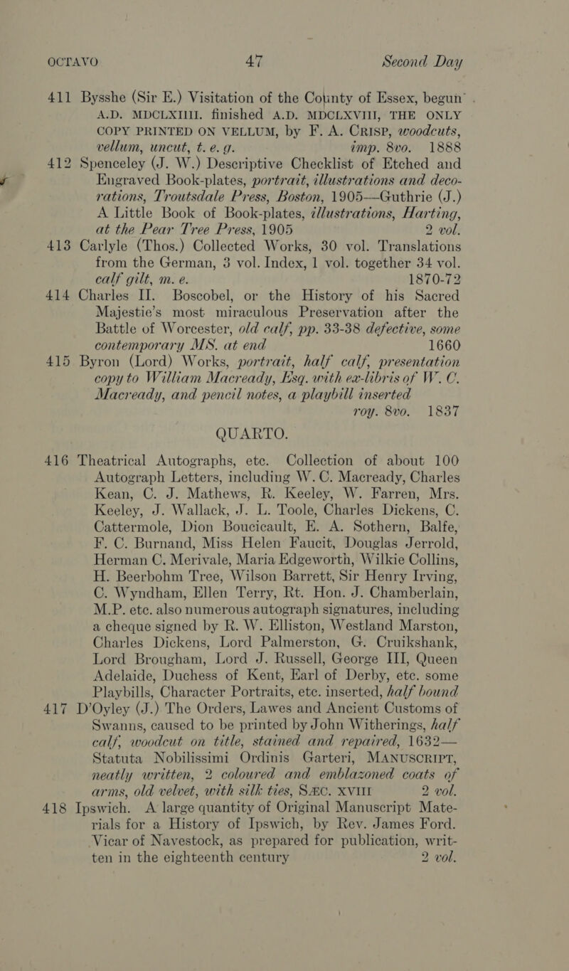 411 Bysshe (Sir E.) Visitation of the Cotinty of Essex, begun’ . A.D. MDCLXIII. finished A.D. MDCLXVIII, THE ONLY COPY PRINTED ON VELLUM, by F. A. Crisp, woodcuts, vellum, uncut, t. e. 9. imp. 8vo. 1888 412 Spenceley (J. W.) Descriptive Checklist of Etched and Engraved Book-plates, portrazt, illustrations and deco- rations, Troutsdale Press, Boston, 1905-—Guthrie (J.) A Little Book of Book-plates, ¢llustrations, Harting, at the Pear Tree Press, 1905 2 vol. 413 Carlyle (Thos.) Collected Works, 30 vol. Translations from the German, 8 vol. Index, 1 vol. together 34 vol. calf gilt, m. e. 1870-72 414 Charles II. Boscobel, or the History of his Sacred Majestie’s most miraculous Preservation after the Battle of Worcester, old calf, pp. 33-38 defective, some contemporary MS. at end 1660 415 Byron (Lord) Works, portrait, half calf, presentation copy to William Macready, Esq. with ex-libris of W.C. Macready, and pencil notes, a playbill inserted roy. 8vo. 1837 QUARTO. 416 Theatrical Autographs, ete. Collection of about 100 Autograph Letters, including W.C. Macready, Charles Kean, C. J. Mathews, R. Keeley, W. Farren, Mrs. Keeley, J. Wallack, J. L. Toole, Charles Dickens, C. Cattermole, Dion Boucicault, E. A. Sothern, Balfe, F. C. Burnand, Miss Helen Faucit, Douglas Jerrold, Herman C. Merivale, Maria Edgeworth, Wilkie Collins, H. Beerbohm Tree, Wilson Barrett, Sir Henry Irving, C. Wyndham, Ellen Terry, Rt. Hon. J. Chamberlain, M.P. etc. also numerous autograph signatures, including a cheque signed by R. W. Elliston, Westland Marston, Charles Dickens, Lord Palmerston, G. Cruikshank, Lord Brougham, Lord J. Russell, George III, Queen Adelaide, Duchess of Kent, Earl of Derby, etc. some Playbills, Character Portraits, etc. inserted, half bound 417 D’Oyley (J.) The Orders, Lawes and Ancient Customs of Swanns, caused to be printed by John Witherings, half calf, woodcut on title, stained and repaired, 1632— Statuta Nobilissimi Ordinis Garteri, MANUSCRIPT, neatly written, 2 coloured and emblazoned coats of arms, old velvet, with silk ties, SC. XVIII 2 vol. 418 Ipswich. A large quantity of Original Manuscript Mate- rials for a History of Ipswich, by Rev. James Ford. Vicar of Navestock, as prepared for publication, writ- ten in the eighteenth century 2 vol.