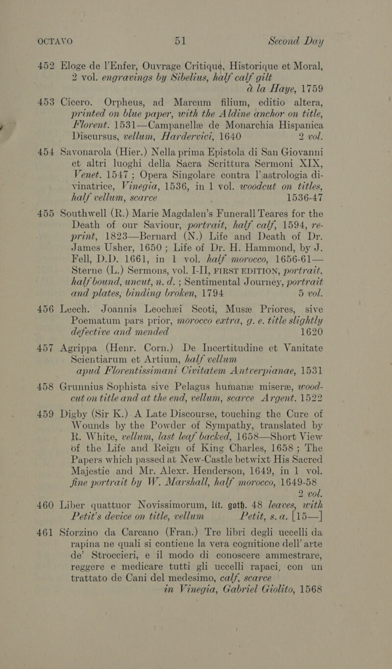 453 454 455 456 458 459 460 46] 2 vol. engravings by Sibelius, half calf gilt a la Haye, 1759 Cicero. Orpheus, ad Mareum filium, editio altera, printed on blue paper, with the Aldine anchor on title, Florent. 1531—Campanelle de Monarchia Hispanica Discursus, vellum, Hardervici, 1640 2 vol. Savonarola (Hier.) Nella prima Epistola di San Giovanni et altri luoghi della Sacra Scrittura Sermoni XIX, Venet. 1547 ; Opera Singolare contra |’ astrologia di- vinatrice, Vinegia, 1536, in 1 vol. woodcut on titles, half vellum, scarce 1536-47 Southwell (R.) Marie Magdalen’s Funerall Teares for the Death of our Saviour, portrait, half calf, 1594, re- print, 1823—Bernard (N.) Life and Death of Dr. James Usher, 1650; Life of Dr. H. Hammond, by J. Fell, D.D. 1661, in 1 vol. half morocco, 1656-61— Sterne (L.) Sermons, vol. I-I], FIRST EDITION, portrait. half bound, uncut, n. d. ; Sentimental Journey, portrait and plates, binding broken, 1794. 5 vol. Leech. Joannis Leochxi Scoti, Muse Priores, sive Poematum pars prior, morocco extra, g. e. title slightly defective and mended 1620 Agrippa (Henr. Corn.) De Incertitudine et Vanitate Scientiarum et Artium, half vellum apud Florentissimant Civitatem Antverpianae, 1531 Grunnius Sophista sive Pelagus humane misere, wood- cut on title and at the end, vellum, scarce Argent. 1522 Digby (Sir K.) A Late Discourse, touching the Cure of Wounds by the Powder of Sympathy, translated by Rk. White, vellum, last leaf backed, 1658—Short View of the Life and Reign of King Charles, 1658 ; The Papers which passed at New-Castle betwixt His Sacred Majestie and Mr. Alexr. Henderson, 1649, in 1 vol. jine portrait by W. Marshall, half morocco, 1649-58 2 vol. Liber quattuor Novissimorum, lit. goth. 48 leaves, with Petit’s device on title, vellum Petit, s.a. [15—] Sforzino da Carcano (Fran.) Tre libri degli uccelli da rapina ne quali si contiene la vera cognitione dell’ arte de’ Stroccieri, e il modo di conoscere ammestrare, reggere e medicare tutti gli uccelli rapaci, con un trattato de Cani del medesimo, calf, scarce in Vinegia, Gabriel Giolito, 1568