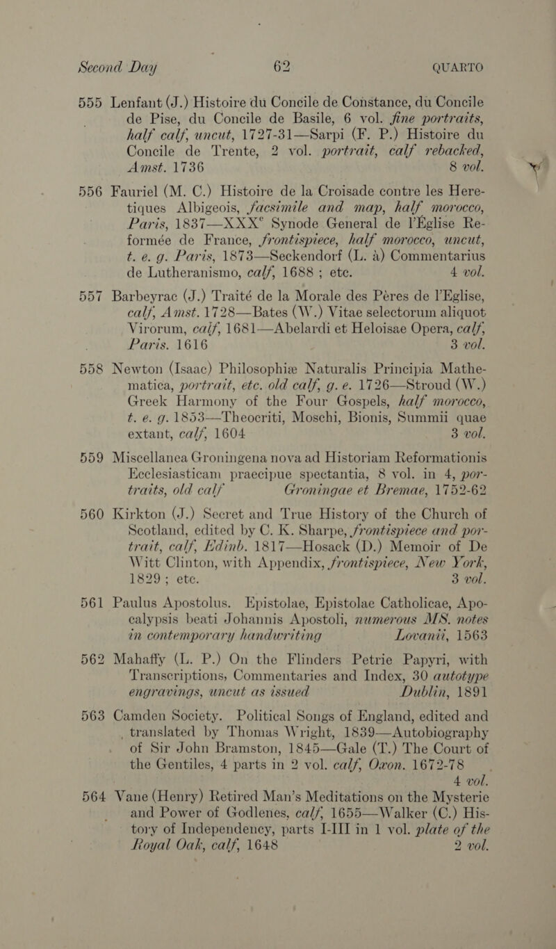 555 Lenfant (J.) Histoire du Concile de Constance, du Concile de Pise, du Concile de Basile, 6 vol. fine portraits, half calf, uncut, 1727-31—Sarpi (F. P.) Histoire du Concile de Trente, 2 vol. portrait, calf rebacked, Amst. 1736 8 vol. 556 Fauriel (M. C.) Histoire de la Croisade contre les Here- tiques Albigeois, facs¢mile and map, half morocco, Paris, 1837-—-XXX° Synode General de Eglise Re- formée de France, frontispiece, half morocco, uncut, t. e. g. Paris, 1873—Seckendorf (L. 4) Commentarius de Lutheranismo, calf, 1688 ; ete. 4 vol. 557 Barbeyrac (J.) Traité de la Morale des Péres de lEglise, calf, Amst. 1728—Bates (W.) Vitae selectoruin aliquot Virorum, ca/f, 1681—Abelardi et Heloisae Opera, calf, Paris. 1616 3 vol. 558 Newton (Isaac) Philosophie Naturalis Principia Mathe- matica, portrait, etc. old calf, g. e. 1726—Stroud (W.) Greek Harmony of the Four Gospels, half morocco, t. e. g. 1853——Theocriti, Moschi, Bionis, Summii quae extant, calf, 1604 3 vol. 559 Miscellanea Groningena nova ad Historiam Reformationis Ececlesiasticam praecipue spectantia, 8 vol. in 4, por- traits, old cal} Groningae et Bremae, 1752-62 560 Kirkton (J.) Secret and True History of the Church of Scotland, edited by C. K. Sharpe, frontispiece and por- trait, calf, Edinb. 1817—Hosack (D.) Memoir of De Witt Clinton, with Appendix, frontispiece, New York, 1829; ete. 3 vol. 561 Paulus Apostolus. Epistolae, Epistolae Catholicae, Apo- calypsis beati Johannis Apostoli, numerous MS. notes in contemporary handwriting Lovanii, 1563 562 Mahaffy (L. P.) On the Flinders Petrie Papyri, with Transcriptions, Commentaries and Index, 30 autotype engravings, uncut as issued Dublin, 1891 563 Camden Society. Political Songs of England, edited and _ translated by Thomas Wright, 1839—Autobiography of Sir John Bramston, 1845—Gale (T.) The Court of the Gentiles, 4 parts in 2 vol. calf, Oxon. 1672-78 564 Vane (Henry) Retired Man’s Meditations on the Mysterie and Power of Godlenes, ca/f, 1655—Walker (C.) His- tory of Independency, parts I-III in 1 vol. plate of the Royal Oak, calf, 1648 2 vol.