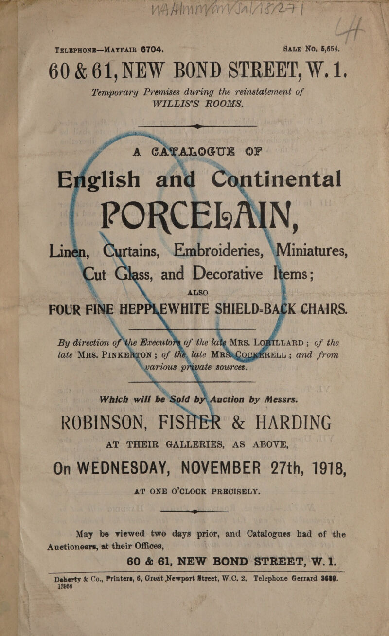  TELEPHONE—MAYFAIR 6704. SALE No, 5,654. 60 &amp;61,NEW BOND STREET, W. 1. Temporary Premises during the reinstatement of WILLISS ROOMS,     ATALOGUS OF English and Co. ntinental PORCELA IN, yay rtains, Embroideries, | d iniatures, Line Cut Glass, and Decorative tie \ ALSO ‘ FOUR FINE HEPP ae PEL BA Ck CHAIRS. By direction of le Executor of the ae a Los ALLARD ; of the late MRS. PINKERS TON ; of the h, ate MRS&amp;ACOCKERELL ; and from various pr wate sources. Which will so tispid by v uction by Messrs. ROBINSON, FISHER &amp; HARDING AT THEIR GALLERIES, AS ABOVE, On WEDNESDAY, NOVEMBER 27th, 1918, AT ONE O'CLOCK PRECISELY.  May be viewed two days prior, and Catalogues had of the Auetioneers, at their Offices, 60 &amp; 61, NEW BOND STREET, W. 1. icant TTR nT ee ae 13958 