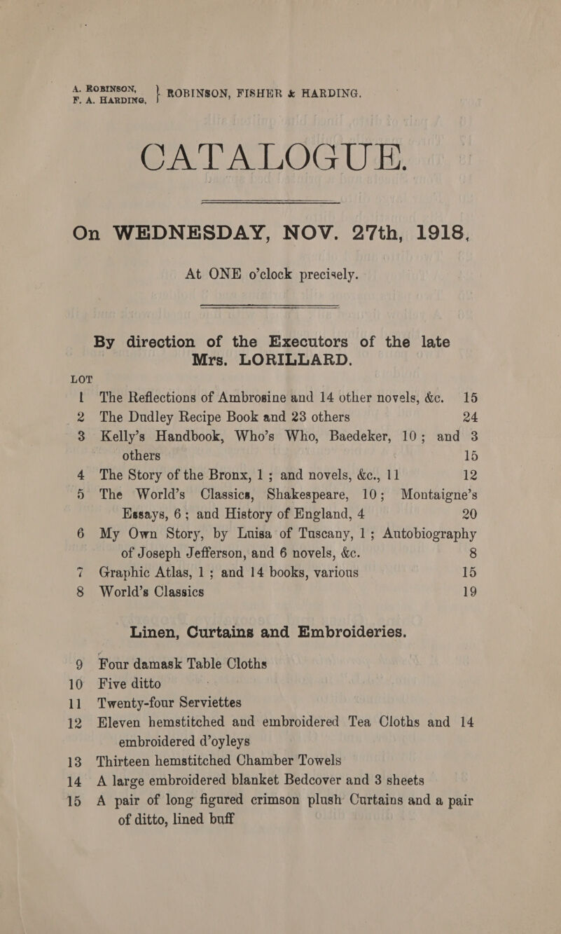 CATALOGUE LOT 15 At ONE o’clock precisely. Mrs. LORILLARD. The Reflections of Ambrosine and 14 other novels, &amp;e. 15 The Dudley Recipe Book and 23 others 24 Kelly’s Handbook, Who’s Who, Baedeker, 10; and 3 others 15 The Story of the Bronx, 1 ; and novels, &amp;c., 11 12 The World’s Classics, Shakespeare, 10; Montaigne’s Essays, 6; and History of England, 4 20 My Own Story, by Luisa of Tuscany, 1; Autobiography of Joseph Jefferson, and 6 novels, &amp;c. 8 Graphic Atlas, 1; and 14 books, various 15 World’s Classics 19 Linen, Curtains and Embroideries. Four damask Table Cloths Five ditto Twenty-four Serviettes Eleven hemstitched and embroidered Tea Cloths and 14 embroidered d’oyleys Thirteen hemstitched Chamber Towels A large embroidered blanket Bedcover and 3 sheets A pair of long figured crimson plush Curtains and a pair of ditto, lined buff