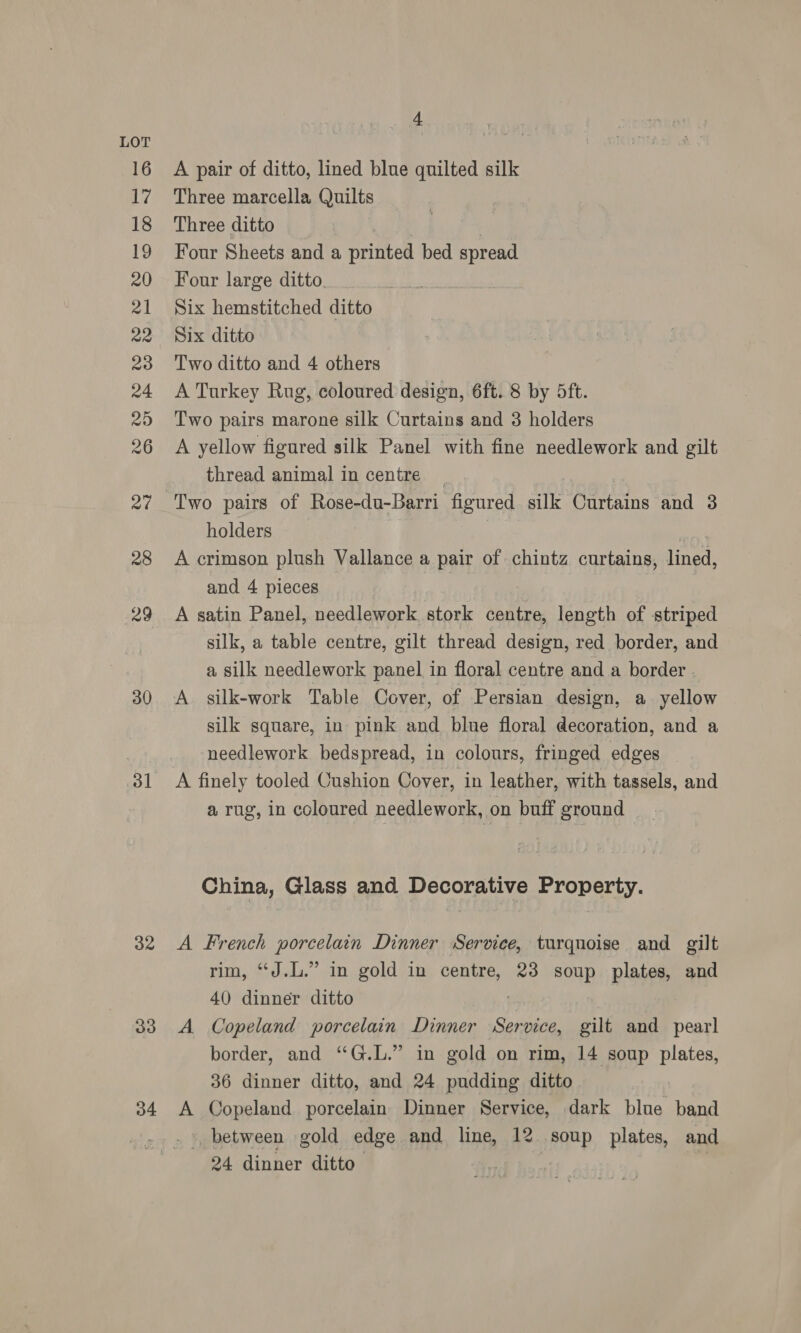 30 31 32 33 34 4 A pair of ditto, lined blue quilted silk Three marcella Quilts Three ditto ws Four Sheets and a printed bed spread Four large ditto. Six hemstitched ditto Six ditto Two ditto and 4 others A Turkey Rug, coloured design, 6ft. 8 by 5ft. Two pairs marone silk Curtains and 3 holders A yellow figured silk Panel with fine needlework and gilt thread animal in centre holders ) A crimson plush Vallance a pair of chintz curtains, lined, and 4 pieces | A satin Panel, needlework, stork centre, length of striped silk, a table centre, gilt thread design, red border, and a silk needlework panel in floral centre and a border. A silk-work Table Cover, of Persian design, a yellow silk square, in pink and blue floral decoration, and a needlework bedspread, in colours, fringed edges — a rug, in coloured needlework, on buff ground China, Glass and Decorative Property. A French porcelain Dinner Service, turquoise and gilt rim, “J.L.” in gold in centre, 23 soup plates, and 40 dinner ditto | A Copeland porcelain Dinner Service, gilt and pearl border, and “G.L.” in gold on rim, 14 soup plates, 36 dinner ditto, and 24 pudding ditto A Copeland porcelain Dinner Service, dark blue band _», between gold edge and line, 12 soup plates, and 24 dinner ditto. | |