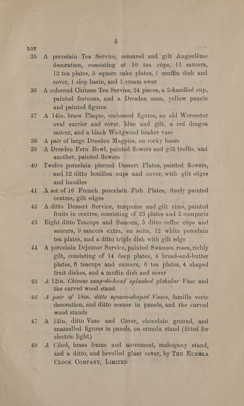 39 36 43 44 48 5 A porcelain Tea Service, coloured and gilt Angouléme decoration, consisting of 10 tea cups, 11 saucers, 12 tea plates, 5 square cake plates, | muffin dish and cover, 1 slop basin, and 1 cream ewer | A coloured Chinese Tea Service, 24 pieces, a 2-handled cup, painted festoons, and a Dresden seau, yellow. panels and painted figures | | A 14in. brass Plaque, embossed figures, an old Worcester oval sucrier and cover, blue and gilt, a red dragon saucer, and a black Wedgwood beaker vase A pair of large Dresden Magpies, on rocky bases A Dresden Fern Bowl, painted flowers and gilt trellis, and another, painted flowers Twelve porcelain pierced Dessert Plates, viainte flowers, and 12 ditto bouillon. cups and cover, with gilt edges and handles A set of 16 French porcelain Fish Plates, anely painted centres, gilt edges A ditto Dessert Service, turquoise and gilt rims, painted fruits in centres, consisting of 23 plates and 2 comports Hight ditto Teacups and Saucers, 5 ditto coffee cups and saucers, 9 saucers extra, en suite, 12 white porcelain tea plates, and a ditto triple dish with gilt edge A porcelain Déjeuner Service, painted Swansea roses, richly gilt, consisting of 14 deep plates, 4 bread-and-butter plates, 6 teacups and saucers, 6 tea plates, 4 shaped fruit dishes, and a muffin dish and cover A 12in. Chinese sang-de-bauf splashed globular Vase and the carved wood stand A pair of 18in. ditto square-shaped Vases, famille verte decoration, and ditto scenes in panels, and the carved wood stands : A 12in. ditto Vase and Cover, chocolate ground, and enamelled figures in panels, on AeRath stand (fitted for electric light) A Clock, brass frame and movement, mahogany stand, and a ditto, and bevelled glass cover, by Taz HuraKa Ciock Company, LIMITED |