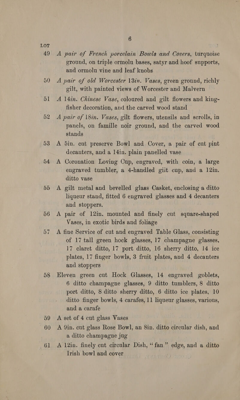 D2 53 o4 58 60 61 6 A pair of French porcelain Bowls and Covers, turquoise ground, on triple ormolu bases, satyr and hoof supports, and ormolu vine and leaf knobs A pair of old Worcester 13in. Vases, green ground, richly gilt, with painted views of Worcester and Malvern A 14in. Chinese Vase, coloured and gilt flowers and king- fisher decoration, and the carved wood stand A pair of 18in. Vases, gilt flowers, utensils and scrolls, in panels, on famille noir ground, and the carved wood stands A 5in. cut preserve Bowl and. Cover, a pair of cut pint decanters, and a 14in. plain panelled vase A Coronation Loving Cup, engraved, with coin, a large engraved tumbler, a 4-handled giit cup, and a 12in. ditto vase A gilt metal and bevelled glass Casket, enclosing a ditto liqueur stand, fitted 6 engraved glasses and 4 decanters and stoppers. A pair of 12in. mounted and finely cut square-shaped Vases, in exotic birds and foliage A fine Service of cut and engraved Table Glass, consisting of 17 tall green hock glasses, 17 champagne glasses, 17 claret ditto, 17 port ditto, 16 sherry ditto, 14 ice plates, 17 finger bowls, 3 fruit plates, and 4 decanters and stoppers Hleven green cut Hock Glasses, 14 engraved goblets, 6 ditto champagne glasses, 9 ditto tumblers, 8 ditto port ditto, 8 ditto sherry ditto, 6 ditto ice plates, 10 ditto finger bowls, 4 carafes, 11 liqueur glasses, various, and a carafe A set of 4 cut glass Vases A Yin. cut glass Rose Bowl, an 8in. ditto circular dish, and a ditto champagne jug A 12in. finely cut circular Dish, “fan” edge, and a ditto Irish bowl and cover
