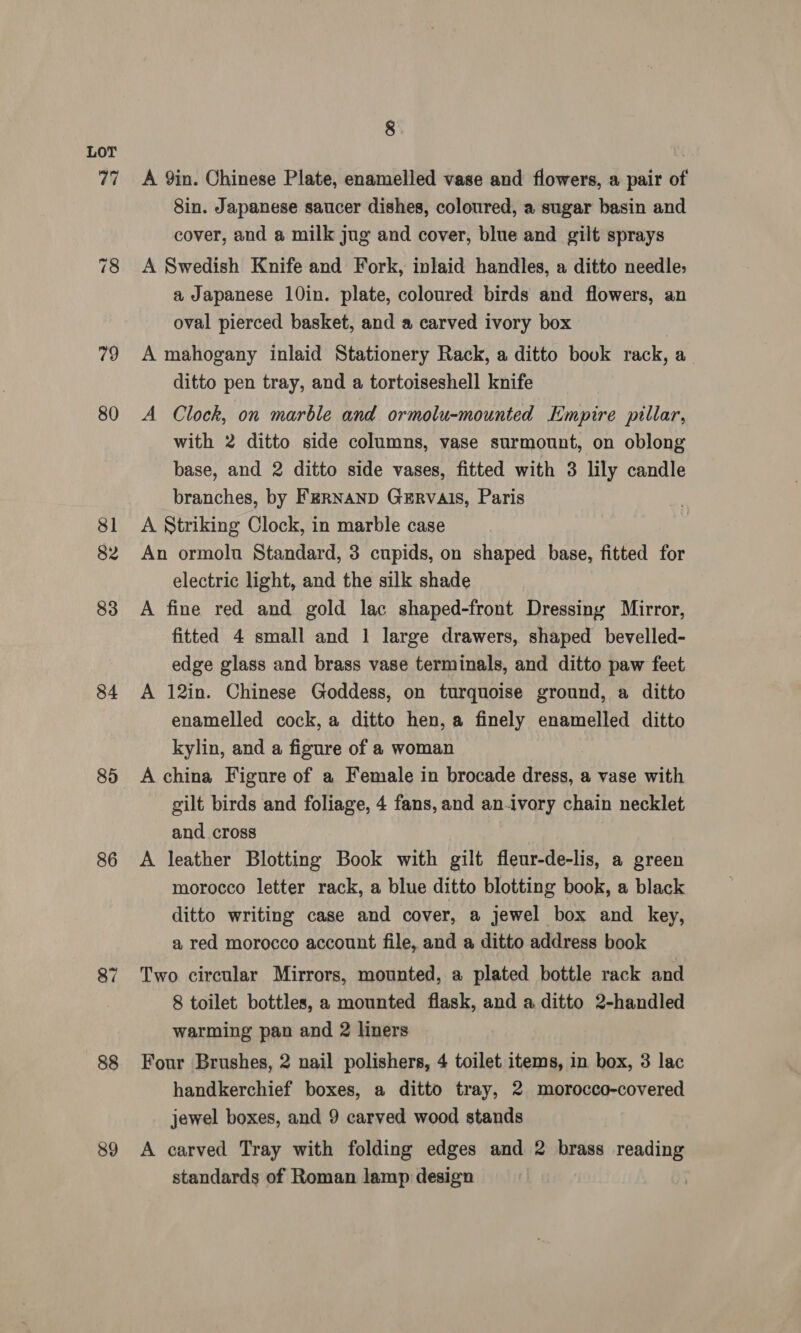 79 80 81 82 83 84 85 86 87 88 89 8 A 9in. Chinese Plate, enamelled vase and flowers, a pair of 8in. Japanese saucer dishes, coloured, a sugar basin and cover, and a milk jug and cover, blue and gilt sprays A Swedish Knife and Fork, inlaid handles, a ditto needle; a Japanese 10in. plate, coloured birds and flowers, an oval pierced basket, and a carved ivory box A mahogany inlaid Stationery Rack, a ditto bouk rack, a ditto pen tray, and a tortoiseshell knife A Clock, on marble and ormolu-mounted Empire pillar, with 2 ditto side columns, vase surmount, on oblong base, and 2 ditto side vases, fitted with 3 lily candle branches, by FeRNaND GERVAIS, Paris A Striking Clock, in marble case An ormolu Standard, 3 cupids, on shaped base, fitted for electric light, and the silk shade A fine red and gold lac shaped-front Dressing Mirror, fitted 4 small and 1 large drawers, shaped bevelled- edge glass and brass vase terminals, and ditto paw feet A 12in. Chinese Goddess, on turquoise ground, a ditto enamelled cock, a ditto hen, a finely enamelled ditto kylin, and a figure of a woman A china Figure of a Female in brocade dress, a vase with gilt birds and foliage, 4 fans, and an-ivory chain necklet and cross A leather Blotting Book with gilt fleur-de-lis, a green morocco letter rack, a blue ditto blotting book, a black ditto writing case and cover, a jewel box and key, a red morocco account file, and a ditto address book Two circular Mirrors, mounted, a plated bottle rack and 8 toilet bottles, a mounted flask, and a ditto 2-handled warming pan and 2 liners Four Brushes, 2 nail polishers, 4 toilet items, in box, 3 lac handkerchief boxes, a ditto tray, 2 morocco-covered jewel boxes, and 9 carved wood stands A carved Tray with folding edges and 2 brass reading standards of Roman lamp design
