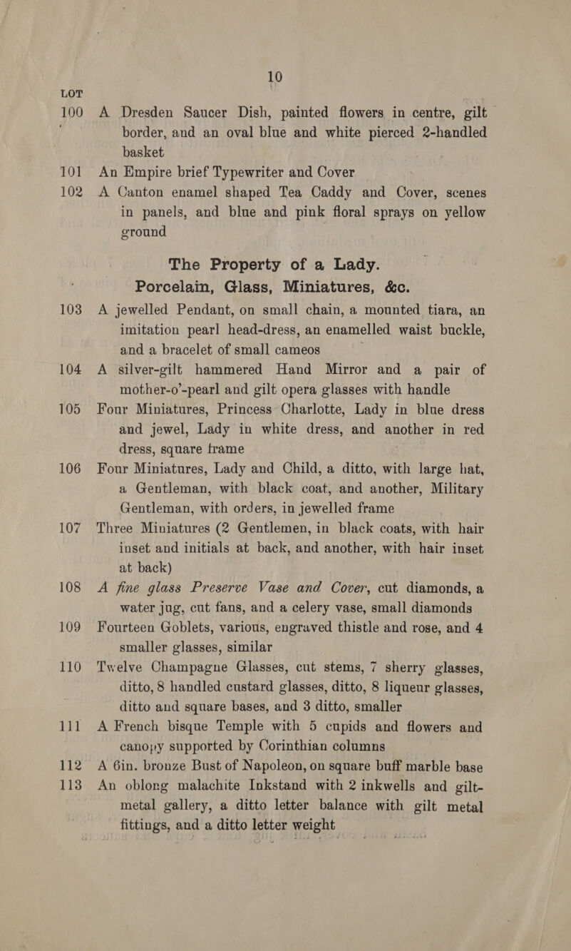 100 101 102 103 104 105 106 107 108 109 110 111 112 113 10 A Dresden Saucer Dish, painted flowers in centre, gilt border, and an oval blue and white pierced 2-handled basket An Empire brief Typewriter and Cover A Canton enamel shaped Tea Caddy and Cover, scenes in panels, and blue and pink floral sprays on yellow ground | The Property of a Lady. Porcelain, Glass, Miniatures, &amp;c. A jewelled Pendant, on small chain, a mounted tiara, an imitation pearl head-dress, an enamelled waist buckle, and a bracelet of small cameos A silver-gilt hammered Hand Mirror and a pair of mother-o’-pearl and gilt opera glasses with handle Four Miniatures, Princess Charlotte, Lady in blue dress and jewel, Lady in white dress, and another in red dress, square frame Four Miniatures, Lady and Child, a ditto, with large hat, a Gentleman, with black coat, and another, Military Gentleman, with orders, in jewelled frame Three Miniatures (2 Gentlemen, in black coats, with hair inset and initials at back, and another, with hair inset at back) A fine glass Preserve Vase and Cover, cut diamonds, a water jug, cut fans, and a celery vase, small diamonds Fourteen Goblets, various, engraved thistle and rose, and 4 smaller glasses, similar Twelve Champagne Glasses, cut stems, 7 sherry alaasea) ditto, 8 handled custard glasses, ditto, 8 liqueur glasses, ditto and square bases, and 3 ditto, smaller A French bisque Temple with 5 cupids and flowers and canopy supported by Corinthian columns A 6in. bronze Bust of Napoleon, on square buff marble base An oblong malachite Inkstand with 2 inkwells and gilt- metal gallery, a ditto letter balance with gilt metal fittings, and a ditto letter weight