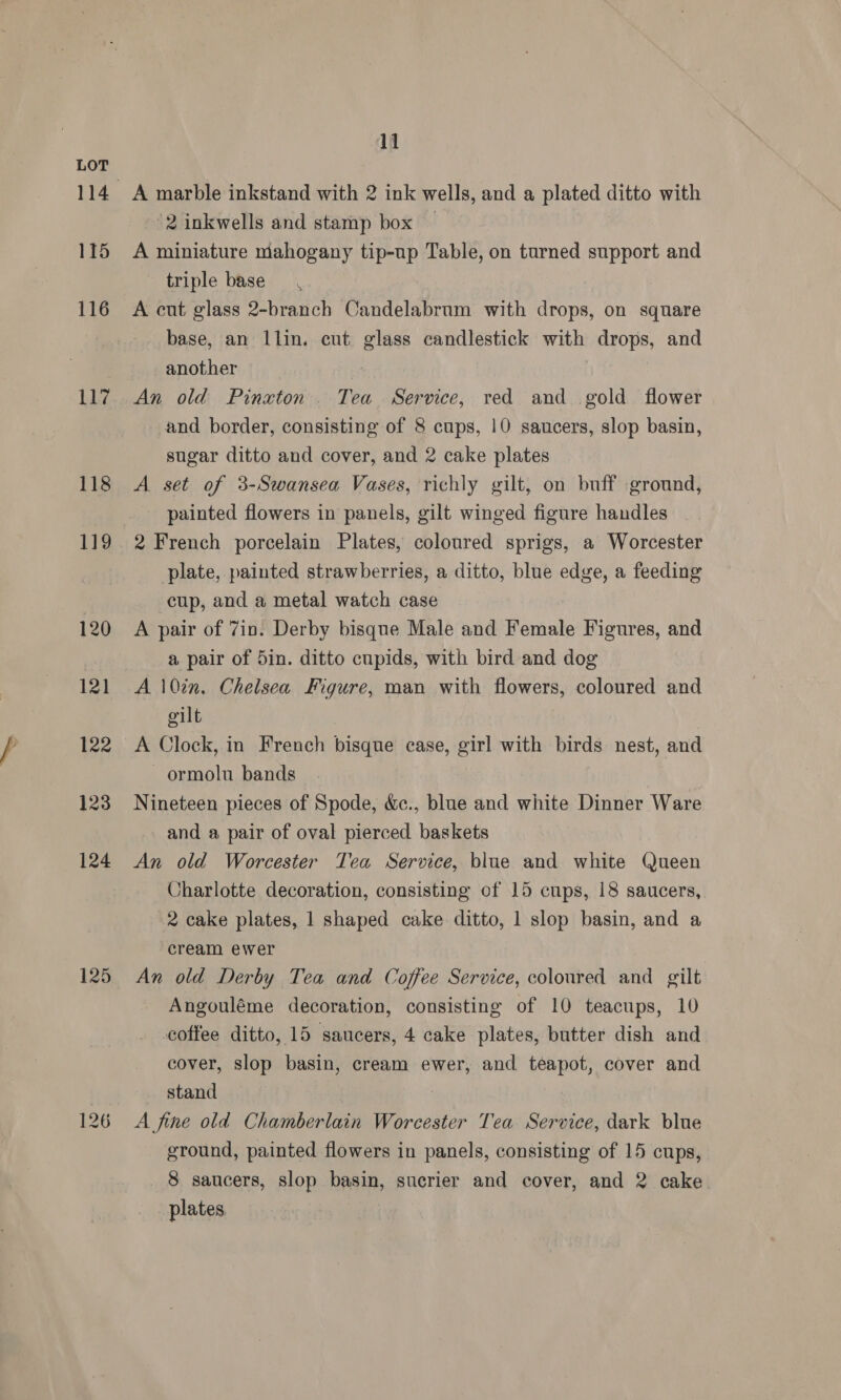 115 116 Lig 118 119 120 121 123 124 125 11 A marble inkstand with 2 ink wells, and a plated ditto with 2 inkwells and stamp box — A miniature niahogany tip-up Table, on turned support and triple base A cut glass 2-branch Candelabrum with drops, on square base, an llin. cut glass candlestick with drops, and another ; An old Pinxton . Tea Service, red and gold flower and border, consisting of 8 cups, 10 saucers, slop basin, sugar ditto and cover, and 2 cake plates A set of 3-Swansea Vases, richly gilt, on buff ground, painted flowers in panels, gilt winged figure handles 2 French porcelain Plates, coloured sprigs, a Worcester plate, painted strawberries, a ditto, blue edge, a feeding cup, and a metal watch case A pair of 7in. Derby bisque Male and Female Figures, and a pair of 5in. ditto cupids, with bird and dog A 10%n. Chelsea Figure, man with flowers, coloured and gilt | A Clock, in French bisque case, girl with birds nest, and ormolu bands Nineteen pieces of Spode, &amp;c., blue and white Dinner Ware - and a pair of oval pierced baskets An old Worcester Tea Service, blue and white Queen Charlotte decoration, consisting of 15 cups, 18 saucers, 2 cake plates, 1 shaped cake ditto, 1 slop basin, and a cream ewer An old Derby Tea and Coffee Service, coloured and gilt Angouléme decoration, consisting of 10 teacups, 10 coffee ditto, 15 saucers, 4 cake plates, butter dish and cover, slop basin, cream ewer, and teapot, cover and stand : A fine old Chamberlain Worcester Tea Service, dark blue ground, painted flowers in panels, consisting of 15 cups, 8 saucers, slop basin, sucrier and cover, and 2 cake plates
