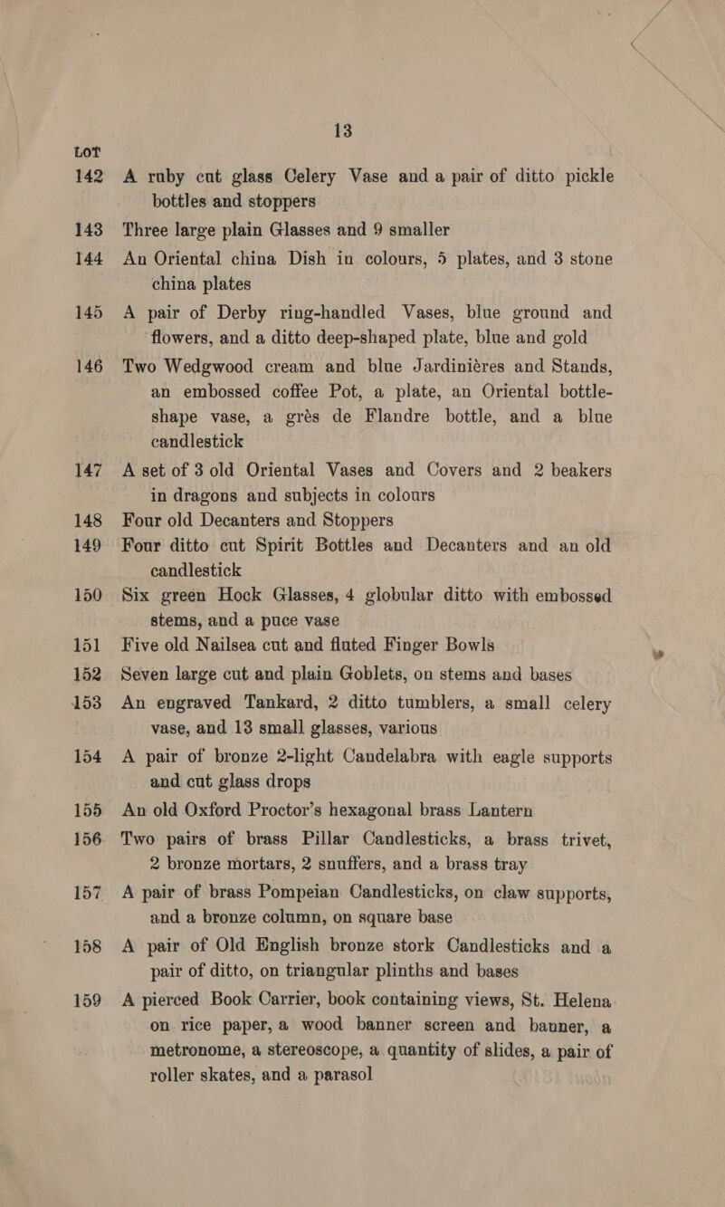 142 143 144 145 146 13 A ruby cut glass Celery Vase and a pair of ditto pickle bottles and stoppers Three large plain Glasses and 9 smaller An Oriental china Dish in colours, 5 plates, and 3 stone china plates A pair of Derby ring-handled Vases, blue ground and flowers, and a ditto deep-shaped plate, blue and gold Two Wedgwood cream and blue Jardiniéres and Stands, an embossed coffee Pot, a plate, an Oriental bottle- shape vase, a grés de Flandre bottle, and a blue candlestick A set of 3 old Oriental Vases and Covers and 2 beakers in dragons and subjects in colours Four old Decanters and Stoppers Four ditto cut Spirit Bottles and Decanters and an old candlestick Six green Hock Glasses, 4 globular ditto with embossed stems, and a puce vase Five old Nailsea cut and fluted Finger Bowls Seven large cut and plain Goblets, on stems and bases An engraved Tankard, 2 ditto tumblers, a small celery vase, and 13 small glasses, various A pair of bronze 2-light Candelabra with eagle supports _ and cut glass drops An old Oxford Proctor’s hexagonal brass Lantern Two pairs of brass Pillar Candlesticks, a brass _trivet, 2 bronze mortars, 2 snuffers, and a brass tray A pair of brass Pompeian Candlesticks, on claw supports, and a bronze column, on square base A pair of Old English bronze stork Candlesticks and a pair of ditto, on triangular plinths and bases on rice paper,a wood banner screen and banner, a metronome, a stereoscope, a quantity of slides, a pair of roller skates, and a parasol