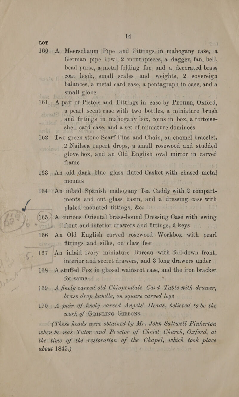 168 “170 14 German pipe bowl, 2 mouthpieces, a dagger, fan, bell, bead purse,.a metal folding fan and a decorated brass coat hook,. small scales and weights, 2. sovereign balances, a metal card case, a pentagraph i in case, and a | small globe a pearl scent case with two bottles, a miniature brush . and fittings in mahogany box, coins in box, a tortoise- shell card case, and a set of miniature dominoes Two green stone Scarf Pins and Chain, an enamel bracelet, * Nailsea rupert drops, a small rosewood and studded glove box, and an Old English oval mirror in carved frame mounts ments and cut glass basin, and a dressing” ‘Case ae plated mounted fittings, &amp;. | ‘front and-interior drawers and fittings, 2 keys fittings and silks, on claw feet interior and:secret drawers, and 3 long drawers under for same+. , A finely carved old Chippendale Card Table with drawer; brass drop handle, on square carved legs work.of GRINLING GIBBONS.