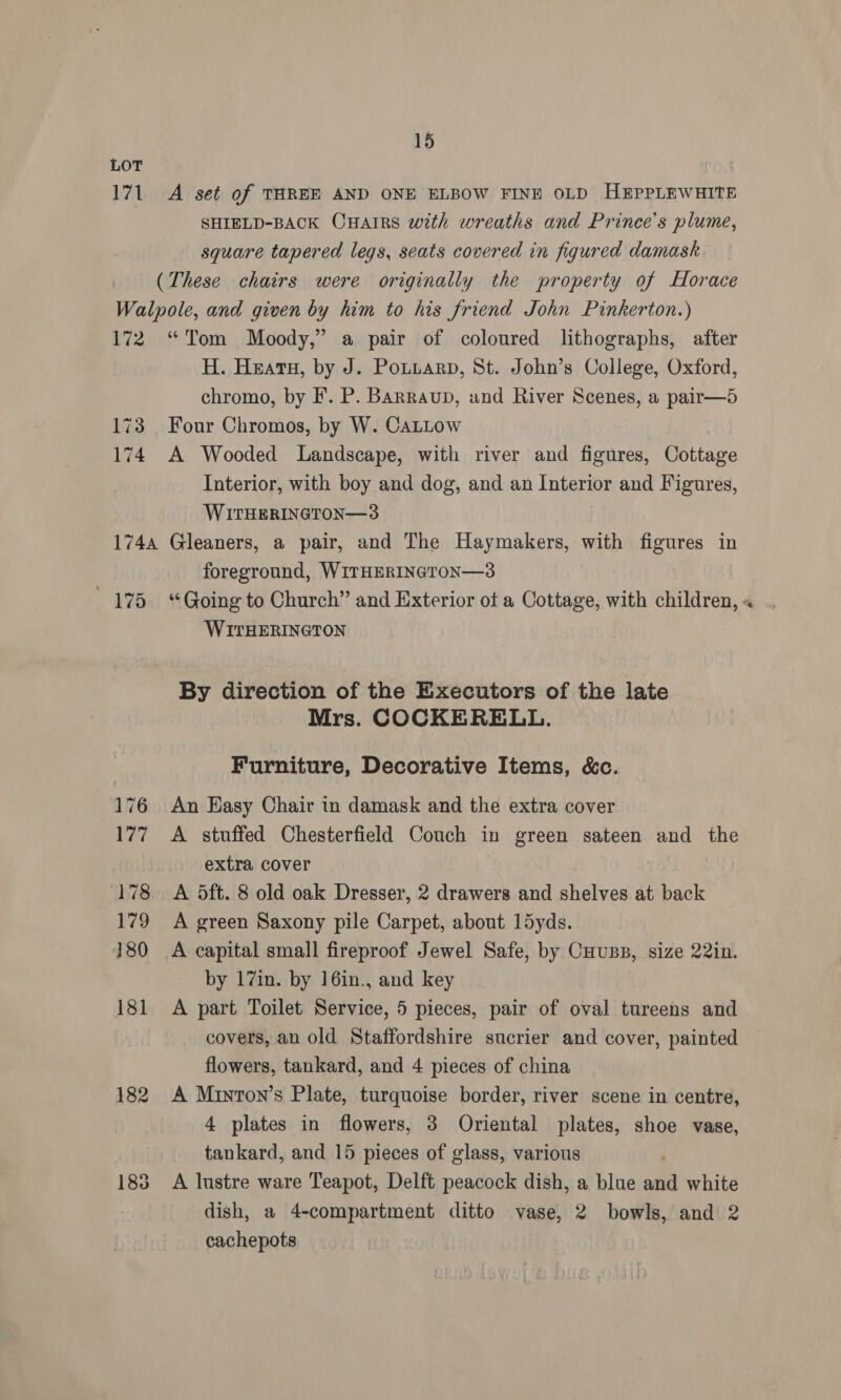 LOT 171 A set of THREE AND ONE ELBOW FINE OLD HEPPLEWHITE SHIELD-BACK Onatrs with wreaths and Prince's plume, square tapered legs, seats covered in figured damask. (These chairs were originally the property of Horace Walpole, and given by him to his friend John Pinkerton.) 172 “Tom Moody,” a pair of coloured lithographs, after H. Heatu, by J. Potitarp, St. John’s College, Oxford, chromo, by I’. P. Barraub, and River Scenes, a pair—5 173 Four Chromos, by W. CaLLow 174 A Wooded Landscape, with river and figures, Cottage Interior, with boy and dog, and an Interior and Figures, WITHERINGTON—3 1744 Gleaners, a pair, and The Haymakers, with figures in foreground, WITHERINGTON—3 WITHERINGTON By direction of the Executors of the late Mrs. COCKERELL. Furniture, Decorative Items, &amp;c. 176 An Easy Chair in damask and the extra cover 177 A stuffed Chesterfield Couch in green sateen and the extra cover 178. A 5ft. 8 old oak Dresser, 2 drawers and shelves at back 179 A green Saxony pile Carpet, about 15yds. 180 <A capital small fireproof Jewel Safe, by Couss, size 22in. by 17in. by 16in., and key 181 A part Toilet Service, 5 pieces, pair of oval tureens and covers, an old Staffordshire sucrier and cover, painted flowers, tankard, and 4 pieces of china 182 <A Minton’s Plate, turquoise border, river scene in centre, 4 plates in flowers, 3 Oriental plates, shoe vase, tankard, and 15 pieces of glass, various : 183 A lustre ware Teapot, Delft peacock dish, a blue and white dish, a 4-compartment ditto vase, 2 bowls, and 2 cachepots é