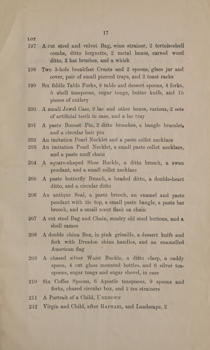 197 206 208 209 211 212 17 combs, ditto lorgnette, 2 metal boxes, carved wood ‘ditto, 2 hat brushes, and a whisk Two 3-hole breakfast Cruets and 2 spoons, glass jar and cover, pair of small pierced trays, and 2 toast racks Six fiddle Table Forks, 8 table and dessert spoons, 4 forks, 5 shell teaspoons, sugar tongs, butter knife, and 15 pieces of cutlery of artificial teeth in case, and a lac tray A paste Bonnet Pin, 2 ditto brooches, a bangle bracelets and a circular hair pin An imitation Pearl Necklet and a paste collet necklace An imitation Pearl Necklet, a small paste collet necklace, and a paste muff chain pendant, and a small collet necklace A paste butterfly Brooch, a headed ditto, a double-heart ditto, and a circular ditto An antique Seal, a paste brooch, an enamel and paste pendant with tie top, a small paste bangle, a paste bar brooch, and a small scent flask on chain A cut steel Bag and Chain, sundry old steel buttons, and a shell cameo A double china Box, in pink grisaille, a dessert knife and fork with Dresden china handles, and an enamelled American flag A chased silver Waist Buckle, a ditto clasp, a caddy spoon, 4 cut glass mounted bottles, and 6 silver tea- spoons, sugar tongs and sugar shovel, in case Six Coffee Spoons, 6 Apostle teaspoons, 9 spoons and forks, chased circular box, and 2 tea strainers A Portrait of a Child, UNkNown Virgin and Child, after RapHazL, and Landscape, 2