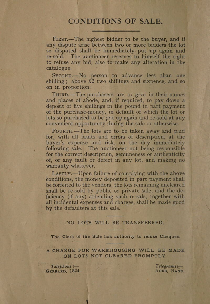 CONDITIONS OF SALE. First.—The highest bidder to be the buyer, and if any dispute arise between two or more bidders the lot so disputed shall be immediately put up again and re-sold. The auctioneer reserves to himself the right to refuse any bid, also to make any alteration in the catalogue. SECOND.—No person to advance less than one shilling ; above £2 two shillings and BBP and so | on in proportion. i TuirD.—The purchasers are to give in their names and places of abode, and, if required, to pay down a deposit of five shillings in the pound in part payment — of the purchase-money, in default of which the lot or lots so purchased to be put up again and re-sold at any convenient opportunity “during the sale or otherwise. FourtTH.—The lots are to be taken away and paid for, with all faults and errors of description, at the buyer's expense and risk, on the day immediately following sale. The auctioneer not being responsible for the correct description, genuineness or authenticity of, or any fault or defect in any lot, and mia ea no warranty whatever. LastLy.—Upon failure of complying with the above conditions, the money deposited in part payment shall be forfeited to the vendors, the lots remaining uncleared shall be re-sold by public or private Saic, and the de- ficiency (if any) attending such re-sale, together with all incidental expenses and charges, shall be made good by the defaulters at this sale.  NO LOTS WILL BE TRANSFERRED.  The Clerk of the Sale has authority to refuse Cheques,  A CHARGE FOR WAREHOUSING WILL BE MADE _ON LOTS NOT CLEARED PROMPTLY. Telephone : i— ; Telegramsi— _ GERRARD, 1824. | Auks, RAnp.