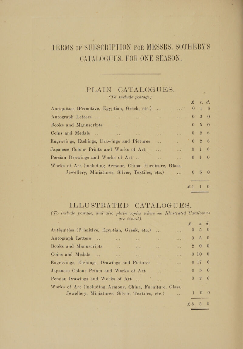  PLAIN CA'TALOGUES. (T'o include postage ). Antiquities (Primitive, Egyptian, Greek, ete.) Autograph Letters Books and Manuscripts Coins and Medals Engravings, Etchings, Drawings and Pictures Japanese Colour Prints and Works of Art Persian Drawings and Works of Art .. Works of Art (including Armour, China, Furniture, Glass, Jewellery, Miniatures, Silver, Textiles, etc.) are tssued ). Antiquities (Primitive, Egyptian, Greek, ete.) Autograph Letters Books and Manuscripts Coins and Medals Hnzgravings, Etchings, Drawings and Pictures Japanese Colour Prints and Works of Art Persian Drawings and Works of Art Works of Art (including Armour, China, Furniture, Glass, Jewellery, Miniatures, Silver, Textiles, etc.)  SoS ie, e350. So o26 S On DOF &amp; S22 aS SS. ean pS dae 0 700, 20 o&gt; Bane eae (eas 010-9 0 17.56 O° 2d 26 Oi “SG 1a 36 Lb. as