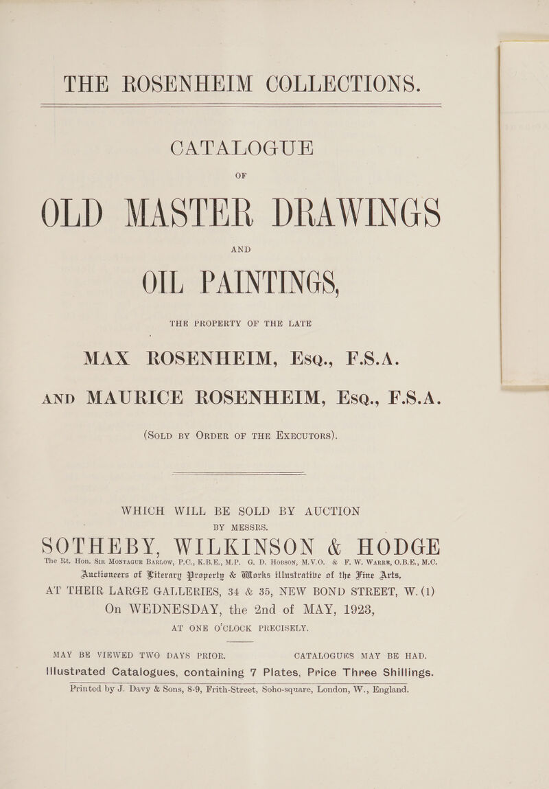 THE ROSENHEIM COLLECTIONS.   CATALOGUE OLD MASTER DRAWINGS OLL PAINTINGS, THE PROPERTY OF THE LATE MAX ROSENHEIM, Esa., F.S.A. AND MAURICE ROSENHEIM, Esq., F.S.A. (SotpD BY ORDER OF THE EXECUTORS).  WHICH WILL BE SOLD BY AUCTION BY MESSRS. SOTHEBY, WILKINSON &amp; HODGE The Rt. Hon. Sir Montacur Barnow, P.C., K.B.E., M.P. G. D. Hopson, M.V.O. &amp; F. W. Warrk, 0.B.E., M.C. Auctionsers of Literary Property &amp; Works illustrative of the Fine Arts, AT THEIR LARGE GALLERIES, 34 &amp; 35, NEW BOND STREET, W. (1) On WEDNESDAY, the 2nd of MAY, 1928, AT ONE O CLOCK PRECISELY.  MAY BE VIEWED TWO DAYS PRIOR. CATALOGUES MAY BE HAD. illustrated Catalogues, containing 7 Plates, Price Three Shillings.  Printed by J. Davy &amp; Sons, 8-9, Frith-Street, Soho-square, London, W., England.