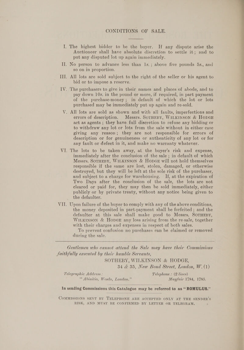 CONDITIONS OF SALE.  I. The highest bidder to be the buyer. If any dispute arise the Auctioneer shall have absolute discretion to settle it; and to put any disputed lot up again immediately. II. No person to advance less than 1s.; above five pounds 5s., and sO on in proportion. III. All lots are sold subject to the right of the seller or his agent to bid or to impose a reserve. IV. The purchasers to give in their names and places of abode, and to pay down 10s. in the pound or more, if required, in part payment of the purchase-money ; in default of which the lot or lots purchased may be immediately put up again and re-sold. V. All lots are sold as shown and with all faults, imperfections and errors of description. Messrs. SorHmpy, WILKINSON &amp; HODGE act as agents ; they have full discretion to refuse any bidding or to withdraw any lot or lots from the sale without in either case giving any reason; they are not responsible for errors of description or for genuineness or authenticity of any lot or for any fault or defect in it, and make no warranty whatever. VI. The lots to be taken away, at the buyer’s risk and expense, immediately after the conclusion of the sale ; in default of which Messrs. SOTHEBY, WILKINSON &amp; HonpGE will not hold themselves responsible if the same are lost, stolen, damaged, or otherwise destroyed, but they will be left at the sole risk of the purchaser, and subject to a charge for warehousing. If, at the expiration of Two Days after the conclusion of the sale, the lots are not cleared or paid for, they may then be sold immediately, either publicly or by private treaty, without any notice being given to the defaulter. VII. Upon failure of the buyer to comply with any of the above conditions, the money deposited in part-payment shall be forfeited ; and the defaulter at this sale shall make good to Messrs. SOTHEBY, WILKINSON &amp; HODGE any loss arising from the re-sale, together with their charges and expenses in respect of both sales. To prevent confusion no purchases can be claimed or removed during the sale.  Gentlemen who cannot attend the Sale may have their Commissions Jaithfully executed by their humble Servants, | SOTHEBY, WILKINSON &amp; HODGE, 34 &amp; 35, New Bond Street, London, W. (1) Telegraphic Address : Telephone : (2 lines) ** Abinitio, Wesdo, London.” Mayfair 1784, 1785.  In sending Commissions this Catalogue may be referred to as ‘‘ROMULUS.”’  CoMMISSIONS SENT BY TELEPHONE ARE ACCEPTED ONLY AT THE SENDER’S RISK, AND MUST BE CONFIRMED BY LETTER OR TELEGRAM,