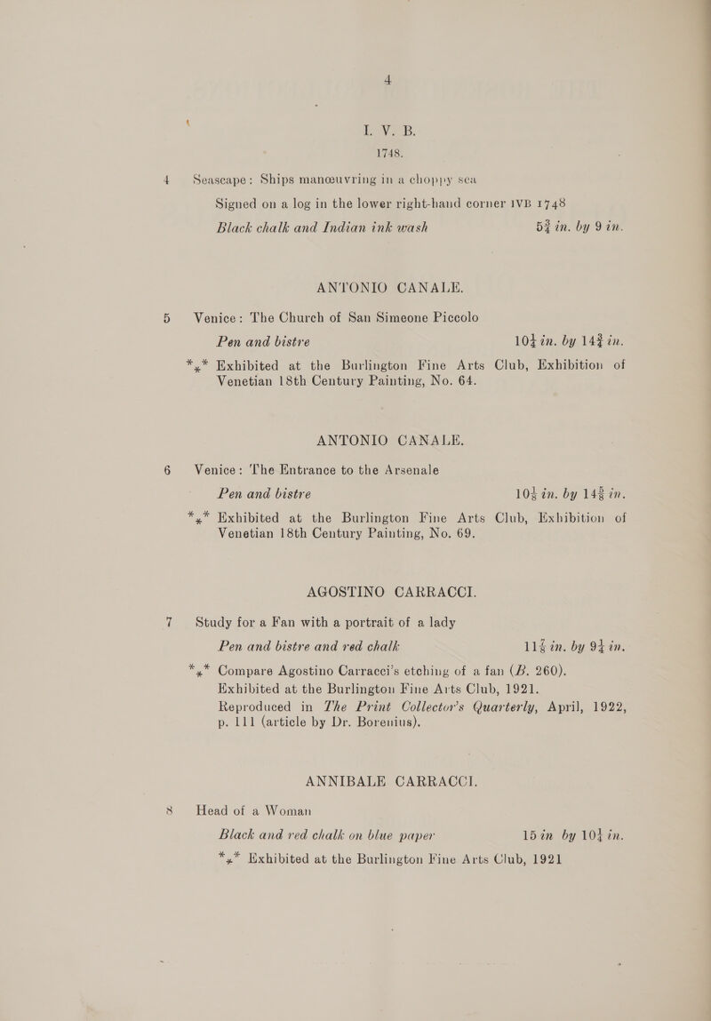 V2 B. 1748. 4 Seascape: Ships manoeuvring in a choppy sea Signed on a log in the lower right-hand corner 1VB 1748 Black chalk and Indian ink wash Bein. by 9 in. ANTONIO CANALE. 5 Venice: The Church of San Simeone Piccolo Pen and bistre 104 in. by 14¢ in. *.* Exhibited at the Burlington Fine Arts Club, Exhibition of Venetian 18th Century Painting, No. 64. ANTONIO CANALE., 6 Venice: The Entrance to the Arsenale Pen and bistre 10¢ in. by 143 an. *.* Exhibited at the Burlington Fine Arts Club, Exhibition of Venetian 18th Century Painting, No. 69. AGOSTINO CARRACCI. 7 Study for a Fan with a portrait of a lady Pen and bistre and red chalk 11g in. by 94 in. *,* Compare Agostino Carracci’s etching of a fan (B. 260). Exhibited at the Burlington Fine Arts Club, 1921. Reproduced in The Print Collector's Quarterly, April, 1922, p. 111 (article by Dr. Borenius). ANNIBALE CARRACCI. 8 Head of a Woman Black and red chalk on blue paper 15in by 104 in. *,* Exhibited at the Burlington Fine Arts Club, 1921