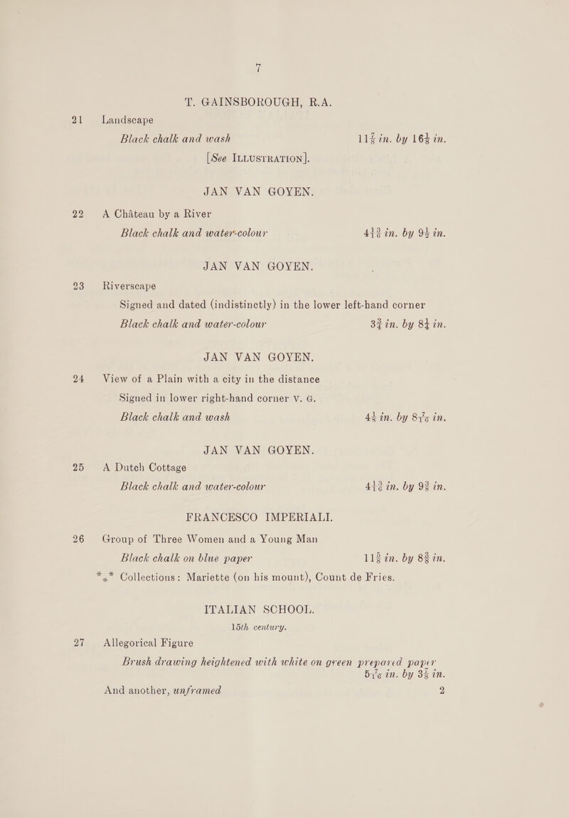 21 22 23 24 25 27 T. GAINSBOROUGH, R.A. Landscape Black chalk and wash 11g in. by 164 in. [See ILLusrrRation ]. JAN VAN GOYEN. A Chateau by a River Black chalk and watercolour 44%in. by 94 in. JAN VAN GOYEN. Riverscape Signed and dated (indistinctly) in the lower left-hand corner Black chalk and water-colour 32 in. by Bt in. JAN VAN GOYEN. View of a Plain with a city in the distance Sigued in lower right-hand corner V. G. Black chalk and wash 4% in. by 815 in. JAN VAN GOYEN. A Dutch Cottage Black chalk and water-colour 4i+¢ in. by 93 in. FRANCESCO IMPERIALI. Group of Three Women and a Young Man Black chalk on blue paper llgin. by 8% in. ** Collections: Mariette (on his mount), Count de Fries. ITALIAN SCHOOL. 15th century. Allegorical Figure Brush drawing heightened with white on green prepared paper Big in. by 3% in.