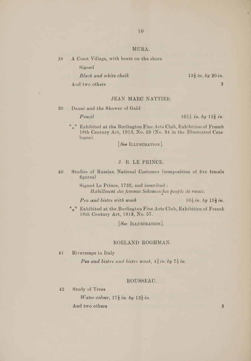 MURA. 38 A Coast Village, with boats on the shore Signed Black and white chalk 134 in. by 20 in. And two others 7 3 JEAN MARC NATTIER. 39 Danaé and the Shower of Gold Pencil 10423 in. by 124 in. *,* Exhibited at the Burlington Fine Arts Club, Exhibition of French 18th Century Art, 1913, No. 59 (No. 34 in the Illustrated Cata- logue). [See ILLUSTRATION |. J. B. LE PRINCE. 40 Studies of Russian National Costumes (composition of five female figures) Signed Le Prince, 1735, and inscribed : Habillment des femmes Sehouvaches peuple de-russie. Pen and bistre with wash 10d in. by 154 in. *.* Exhibited at the Burlington Fine Arts Club, Exhibition of French 18th Century Art, 19138, No. 57. [See ILLUSTRATION |. ROELAND ROGHMAN. 41 Riverscape in Italy Pen and bistre and bistre wash, 44 in. by Th in. ROUSSEAU. 42 Study of Trees Water-colour, 174 in. by 124 in. And two others 3