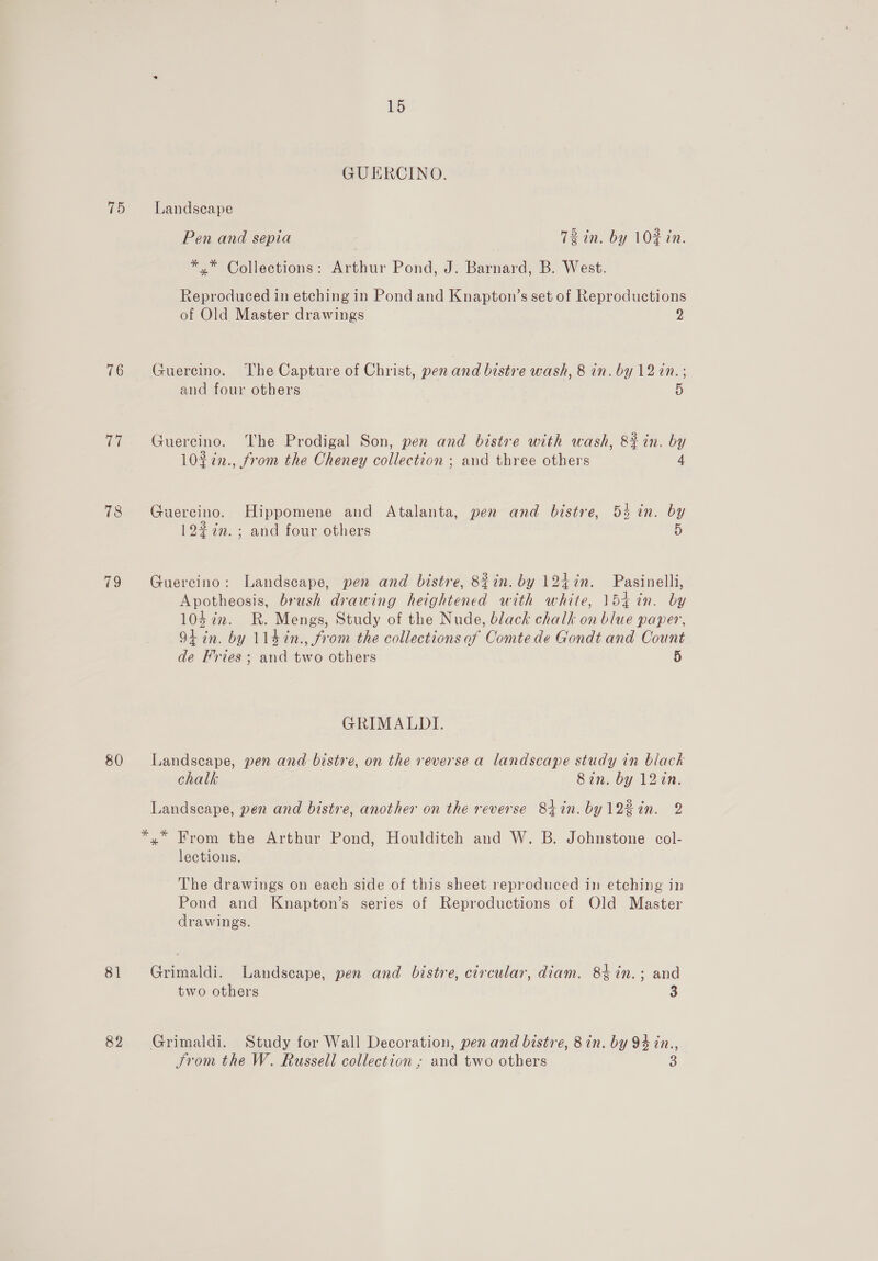 GUERCINO. 75 Landscape Pen and sepia 72 in. by 10% in. *,* Collections: Arthur Pond, J. Barnard, B. West. Reproduced in etching in Pond and Knapton’s set of Reproductions of Old Master drawings y} 76 Guereino. The Capture of Christ, pen and bistre wash, 8 in. by 12 in.; and four others 5 77 Guercino. The Prodigal Son, pen and bistre with wash, 8% in. by 10%2n., from the Cheney collection ; and three others 4 78 Guercino. Hippomene and Atalanta, pen and bistre, 53 in. by 12% in.; and four others 5 79 Guercino: Landscape, pen and bistre, 82in. by 124in. Pasinelli, Apotheosis, brush drawing heightened with white, 154 in. by 104 7m. R. Mengs, Study of the Nude, black chalk on blue paper, 9+ in. by 114in., from the collections of Comte de Gondt and Count de Fries ; and two others 5 GRIMALDI. 80 Landscape, pen and bistre, on the reverse a landscape study in black chalk Sin. by 12tn. Landscape, pen and bistre, another on the reverse 8tin. by12%in. 2 *,* From the Arthur Pond, Houlditch and W. B. Johnstone col- lections. The drawings on each side of this sheet reproduced in etching in Pond and Knapton’s series of Reproductions of Old Master drawings. 81 Grimaldi. Landscape, pen and bistre, circular, diam. 84in.; and two others 3 82 Grimaldi. Study for Wall Decoration, pen and bistre, 8 in. by 94 in., From the W. Russell collection ; and two others 3