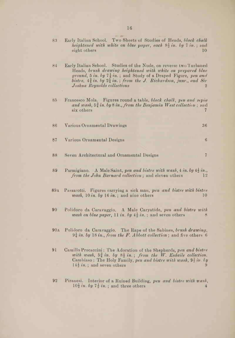 83 84 85 86 87 88 89 89A 90 90A 91 92 16 Early Italian School. Two Sheets of Studies of Heads, black chalk heightened with white on blue paper, each 84in. by Tin. ; and eight others 10 Early Italian School. Studies of the Nude, on reverse two ‘Jurbaned Heads, brush drawing heightened with white on prepared blue ground, 5in. by T4in. ; and Study of a Draped Figure, pen and bistre, 4¢in. by 24in.; from the J. Richardson, junr., and Sir Joshua Reynolds collections 2 Francesco Mola. Figures round a table, black chalk, pen and sepia and wash, 5%in. by 8in., from the Benjamin West collection ; and six others 7 Various Ornamental Drawings 36 Various Ornamental Designs 6 Seven Architectural and Ornamental Designs 7 Parmigiano. A MaleSaint, pen and bistre with wash, 4 in. by 44 in., Srom the John Barnard collection ; and eleven others 12 Passarotti. Figures carrying a sick man, pen and bistre with bistre wash, 10in. by 16 7in.; and nine others 10 Polidoro da Caravaggio. A Male Caryatide, pen and bistre with wash on blue paper, 11 in. by 44 in. ; and seven others 8 Polidoro da Caravaggio. The Rape of the Sabines, brush drawing, 94 in. by 18 in., from the F. Abbott collection ; and five others 6 Camillo Procaccini: ‘I'he Adoration of the Shepherds, pen and bistre with wash, Bf in. by 84 in.; from the W. Esdaile collection. Cambiaso: The Holy Family, pen and bistre with wash, 94 in. by 144 2m. ; and seven others 9 Piranesi. Interior of a Ruined Building, pen and bistre with wash, 104 7n. by 74 in. ; and three others a