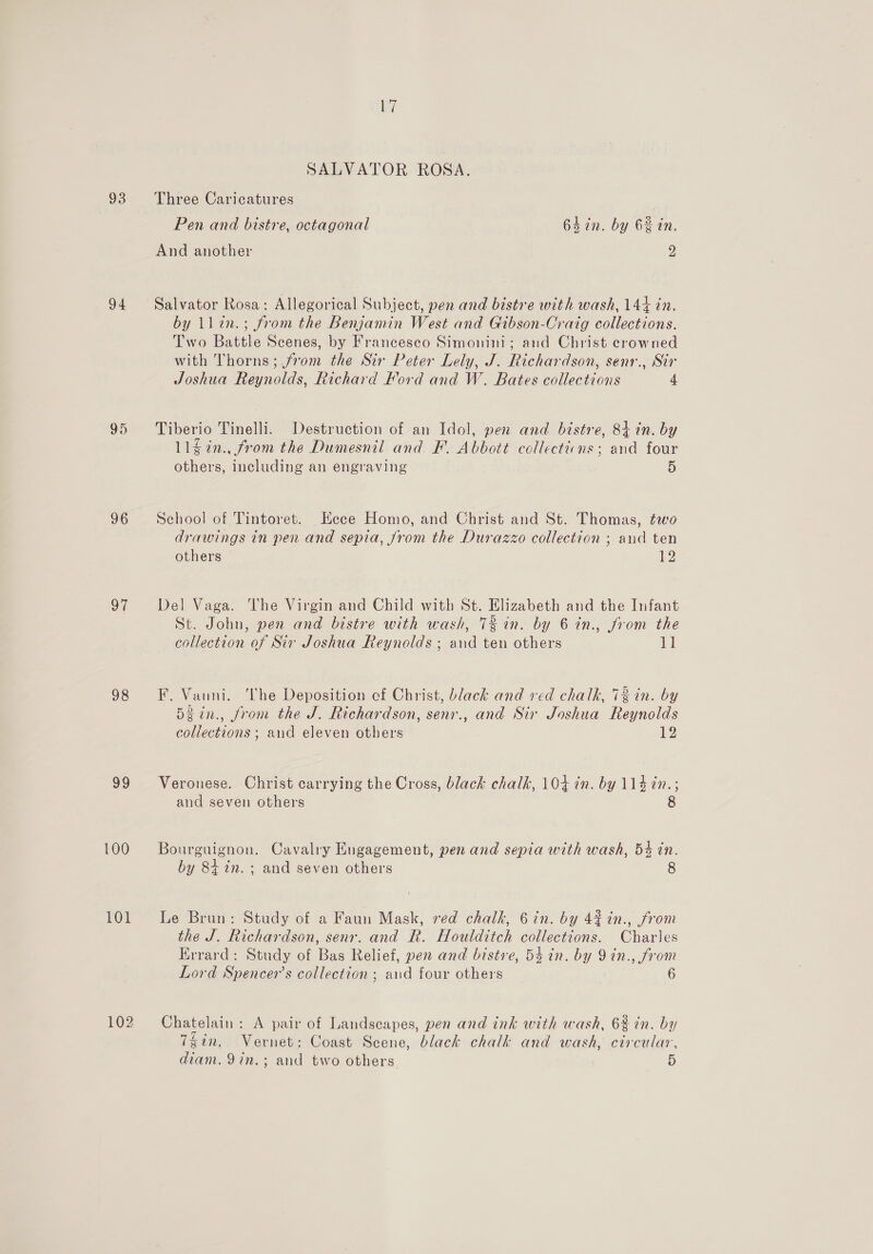 93 94 95 96 a7 98 99 100 101 102 SALVATOR ROSA. Three Caricatures Pen and bistre, octagonal 64 in. by 6% in. And another 2 Salvator Rosa: Allegorical Subject, pen and bistre with wash, 144 in. by llen.; from the Benjamin West and Gibson-Craig collections. Two Battle Scenes, by Francesco Simonini; and Christ crowned with Thorns; from the Sir Peter Lely, J. Richardson, senr., Sir Joshua Reynolds, Richard Ford and W. Bates collections 4 Tiberio Tinelli. Destruction of an Idol, pen and bistre, 84 in. by 11$2n., from the Dumesnil and F. Abbott collectiins; and four others, including an engraving 5 School of Tintoret. Hece Homo, and Christ and St. Thomas, two drawings in pen and sepia, Jrom the Purazzo collection ; and ten others 12 Del Vaga. ‘The Virgin and Child with St. Elizabeth and the Infant St. John, pen and bistre with wash, 72 in. by 6 in., Jrom the collection of Sir Joshua Reynolds; and ten others 11 F. Vanni. ‘Phe Deposition cf Christ, black and red chalk, 13 in. by 5gin., from the J. Richardson, senr., and Sir Joshua Reynolds collections ; and eleven others 12 Veronese. Christ carrying the Cross, black chalk, 104 in. by 114 in.; and seven others 8 Bourguignon. Cavalry Engagement, pen and sepia with wash, 54 in. by 8+ in. ; and seven others 8 Le Brun: Study of a Faun Mask, red chalk, 6in. by 42% in., from the J. Richardson, senr. and R. Houlditch collections. Charles Errard: Study of Bas Relief, pen and bistre, 54 in. by 9in., from Lord Spencer’s collection ; and four others 6 Chatelain: A pair of Landscapes, pen and ink with wash, 6% in. by 7gin. Vernet: Coast Scene, black chalk and wash, circular,