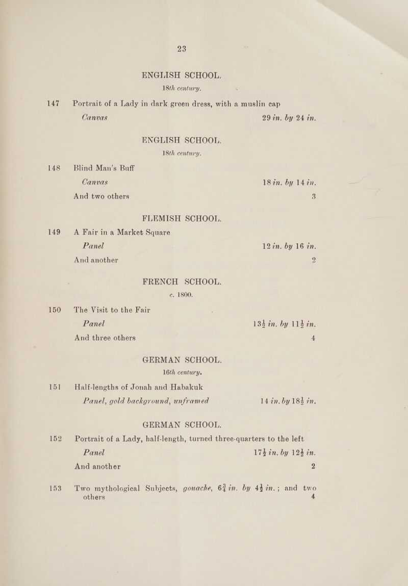 ENGLISH SCHOOL. 18th century. 147 ~—°Portrait of a Lady in dark green dress, with a muslin cap Canvas 29 in. by 24 tn. ENGLISH SCHOOL. 18th century. 148 Blind Man’s Buff Canvas 187n. by 1420. And two others S FLEMISH SCHOOL. 149 =A Fair ina Market Square Panel | 127n. by 16 tin. And another } FRENCH SCHOOL. c. 1800. 150 The Visit to the Fair Panel 134 in. by 114 in. And three others 4 GERMAN SCHOOL. 16th century. bo! Half-lengths of Jonah and Habakuk Panel, gold background, unframed 14 in. by 184 7m, GERMAN SCHOOL. 152 =~ Portrait of a Lady, half-length, turned three-quarters to the left Panel | 174 in. by 124 in. And another 2 153 Two mythological Subjects, gouache, 6{7in. by 447n.; and two others 4
