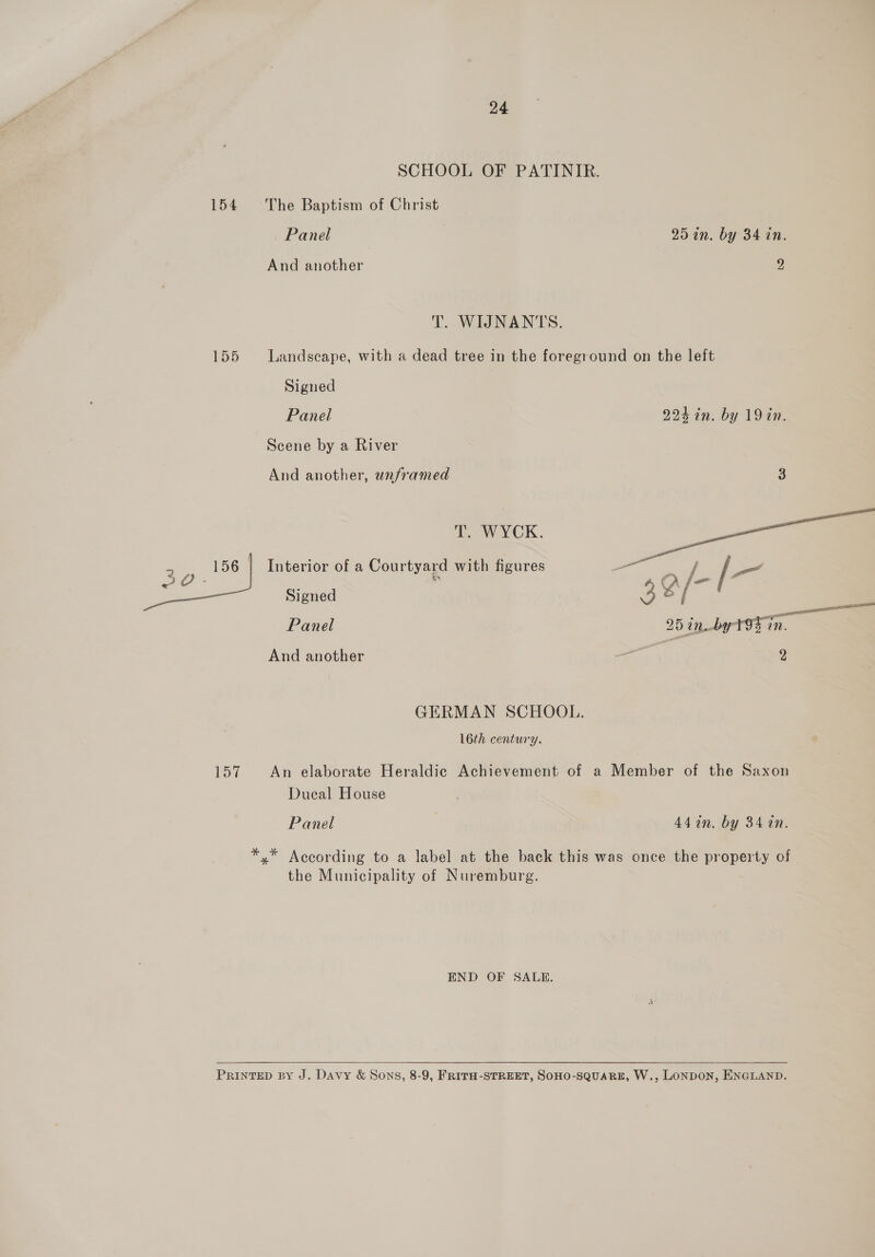 SCHOOL OF PATINIR. 154 The Baptism of Christ Panel 25 in. by 34 in. And another 9 T. WIJNANTS. 155 Landscape, with a dead tree in the foreground on the left Signed Panel 224 in. by 19in. Scene by a River And another, unframed (o%) T. WYCK.  156 | Interior of a Courtyard with figures - Signed 38/ GERMAN SCHOOL. 16th century. art An elaborate Heraldic Achievement of a Member of the Saxon Dueal House Panel 442n. by 34 1n. *,* According to a label at the back this was once the property of the Municipality of Nuremburg. END OF SALE.  PRINTED BY J. Davy &amp; Sons, 8-9, FRITH-STREET, SOHO-SQUARE, W., LONDON, ENGLAND.