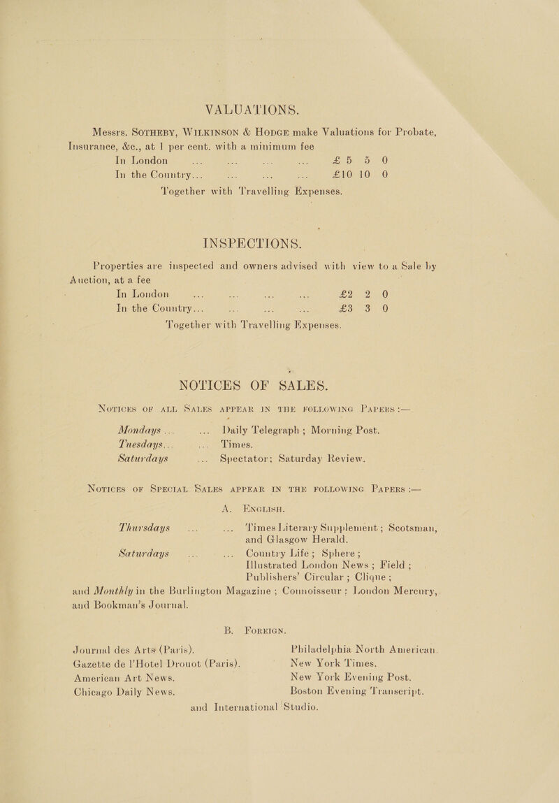 VALUATIONS. Messrs. SOTHEBY, WILKINSON &amp; HopGk make Valuations for Probate, Insurance, &amp;c., at 1 per cent. with a minimum fee In London i ae a Ne Or as In the Country... ae ae ol £10 10. 0 Together with Travelling Expenses. INSPECTIONS. Properties are inspected and owners advised with view to a Sale by Auction, at a fee ez In London i oY ibe: ee 2 2) In the Country... iN Ee Be co 3 O Together with Travelling Expenses. NOTICES OF SALES. NOTICES OF ALL SALES APPEAR IN THE FOLLOWING PAPERS :— 2 Mondays ... ... Daily Telegraph ; Morning Post. Tuesdays... _ ' Limes. Saturdays ... Spectator; Saturday Review. Notices OF SPECIAL SALES APPEAR IN THE FOLLOWING PapPERs :— AS - ENGMISH: Thursdays... ... Times Literary Supplement; Scotsman, and Glasgow Herald. Saturdays a ... Country Life; Sphere ; Illustrated London News; Field ; Publishers’ Circular ; Clique ; and Monthly in the Burlington Magazine ; Connoisseur: London Mercury b) and Bookman’s Journal. B. FoREIGN. Journal des Arts (Paris). Philadelphia North American. Gazette de l’Hotel Drouot (Paris). New York ‘Times. American Art News. New York Evening Post. Chicago Daily News. Boston Evening Transcript. and International Studio.