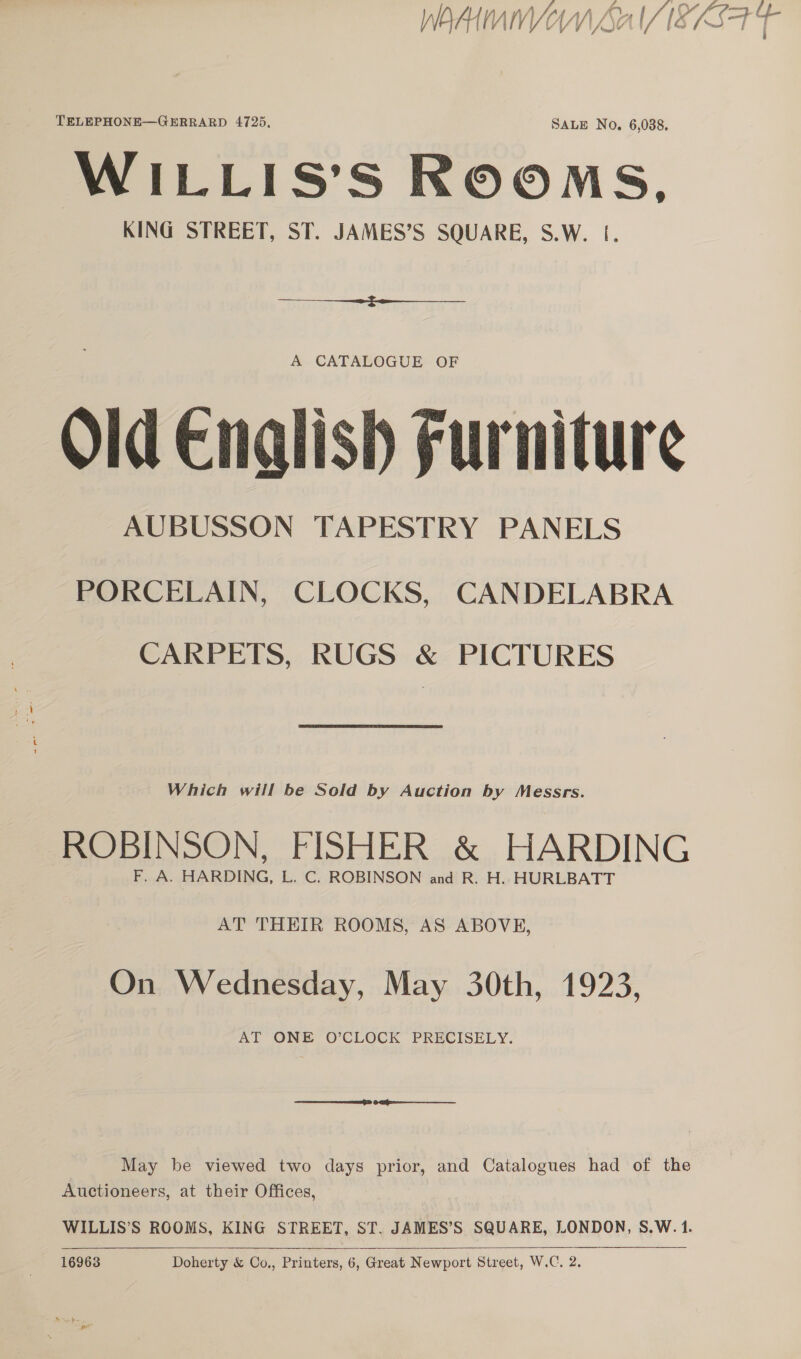 nt 7 oa ys 2 iO &amp; ng ff TELEPHONE—GERRARD 4725, SALE No. 6,088. WILLIS’S ROOMS, KING STREET, ST. JAMES’S SQUARE, S.W. |.  A CATALOGUE OF Old Enalish Furniture AUBUSSON TAPESTRY PANELS PORCELAIN, CLOCKS, CANDELABRA CARPETS, RUGS &amp; PICTURES Which will be Sold by Auction by Messrs. ROBINSON, FISHER &amp; HARDING F. A. HARDING, L. C. ROBINSON and R. H. HURLBATT AT THEIR ROOMS, AS ABOVE, On Wednesday, May 30th, 1923, AT ONE O’CLOCK PRECISELY. Re eal es May be viewed two days prior, and Catalogues had of the Auctioneers, at their Offices, WILLIS’S ROOMS, KING STREET, ST, JAMES’S SQUARE, LONDON, S.W. 1.   16963 Doherty &amp; Co., Printers, 6, Great Newport Street, W.C. 2.