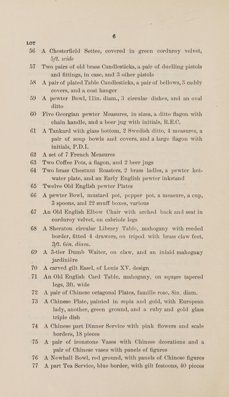 68 69 70 mil 12 73 74 75 76 7 6 A Chesterfield Settee, covered in green corduroy velvet, oft. wide Two pairs of old brass Candlesticks, a pair of duelling pistols and fittings, in case, and 3 other pistols A pair of plated Table Candlesticks, a pair of bellows, 3 paddy covers, and a coat hanger A pewter Bowl, llin. diam., 3 circular dishes, and an oval ditto Five Georgian pewter Measures, in sizes, a ditto flagon with chain handle, and a beer jug with initials, R.E.C. A Tankard with glass bottom, 2 Swedish ditto, 4 measures, a pair of soup bowls and covers, and a large flagon with initials, P.D.I. A set of 7 French Measures Two brass Chestnut Roasters, 2 brass ladles, a pewter hot- water plate, and an Early English pewter inkstand Twelve Old English pewter Plates A pewter Bowl, mustard pot, pepper pot, a measure, a cup, 3 spoons, and 22 snuff boxes, various An Old English Elbow Chair with arched back and seat in corduroy velvet, on cabriole legs A Sheraton circular Library Table, mahogany with reeded border, fitted 4 drawers, on tripod with brass claw feet, 3ft. bin. diam. A 3-tier Dumb Waiter, on claw, and an inlaid mahogany jardiniére A carved gilt Easel, of Louis XV. design An Old English Card Table, mahogany, on square tapered legs, 3ft. wide A pair of Chinese octagonal Plates, famille rose, 8in, diam. A Chinese Plate, painted in sepia and gold, with European lady, another, green ground, and a ruby and gold glass triple dish A Chinese part Dinner Service with pink a and scale borders, 18 pieces A pair of ironstone Vases with Chinese decorations and a pair of Chinese vases with panels of figures A Newhall Bowl, red ground, with panels of Chinese figures A part Tea Service, blue border, with gilt festoons, 40 pieces