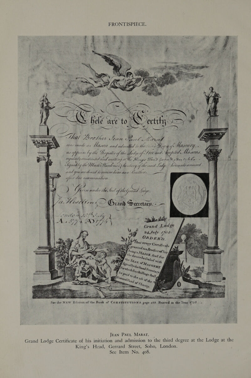 Sis FRONTISPIECE. % Ge ipr Swe ond ‘ ty lide. Miss, | we ond You wie derail h Wyse asa: Lhipiflier —— aes bie dabesindee ee. an Seectinnc - fee oe Grand Lodge  es See the NEW Ediuon of the Book of Con STITUTIONS, page 268. Pranted m the Year 1758. Jean Paut Marar. Grand Lodge Certificate of his initiation and admission to the third degree at the Lodge at the King’s Head, Gerrard Street, Soho, London. See Item No. 408.