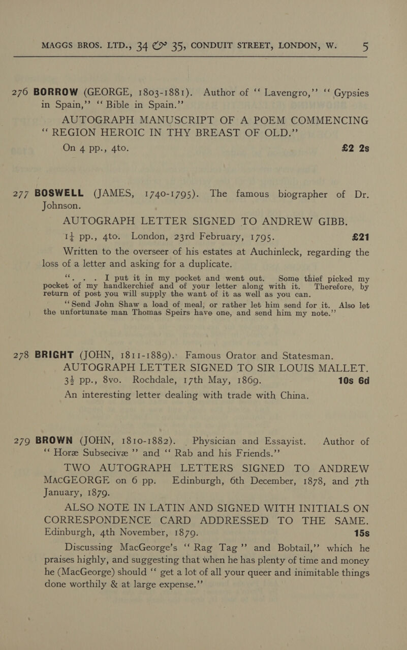 276 BORROW (GEORGE, 1803-1881). Author of ‘‘ Lavengro,’’ ‘‘ Gypsies in Spain,’’ ‘‘ Bible in Spain.” AUTOGRAPH MANUSCRIPT OF A POEM COMMENCING “ REGION HEROIC IN; THY BREAST) OF OLDF’ On 4 pp., 4to. £2 2s 277 BOSWELL (JAMES, 1740-1795). The famous biographer of Dr. Johnson. AUTOGRAPH LETTER SIGNED TO ANDREW GIBB. 14 pp., 4to. London, 23rd February, 1795. £21 Written to the overseer of his estates at Auchinleck, regarding the loss of a letter and asking for a duplicate. cc . I put it in my pocket and went out. Some thief picked my pocket ‘of. my handkerchief and of your letter along with it. Therefore, by return of post you will supply the want of it as well as you can. ‘Send John Shaw a load of meal, or rather let him send for it. , Also let the unfortunate man Thomas Speirs have one, and send him my note.’ 278 BRIGHT (JOHN, 1811-1889). Famous Orator and Statesman. AUTOGRAPH LETTER SIGNED TO SIR LOUIS MALLET. 34 pp., 8vo. Rochdale, 17th May, 1869. 10s 6d An interesting letter dealing with trade with China. 279 BROWN (JOHN, 1810-1882). | Physician and Essayist. Author of ‘“ Hore Subsecive ’’ and ‘‘ Rab and his Friends.’’ TWO AUTOGRAPH LETTERS SIGNED TO ANDREW MACGEORGE on 6 pp. Edinburgh, 6th December, 1878, and 7th January, 1879. ALSO NOTE IN LATIN AND SIGNED WITH INITIALS ON CORRESPONDENCE CARD ADDRESSED TO THE SAME. Edinburgh, 4th November, 18709. 15s Discussing MacGeorge’s ‘‘ Rag Tag’’ and Bobtail,’’ which he praises highly, and suggesting that when he has plenty of time and money he (MacGeorge) should ‘‘ get a lot of all your queer and inimitable things done worthily &amp; at large expense.”’