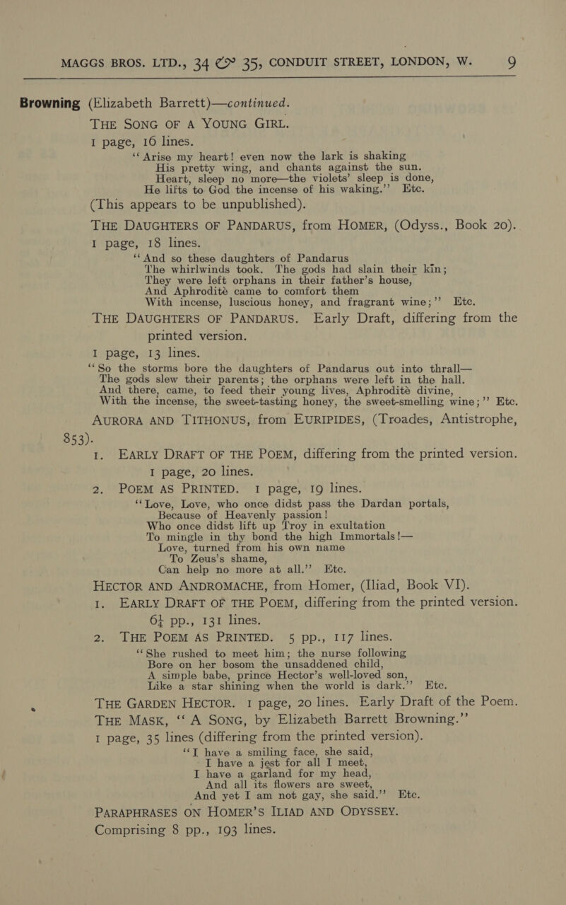  Browning (Elizabeth Barrett)—continued. Tue SONG OF A YOUNG GIRL. I page, 16 lines. ‘‘ Arise my heart! even now the lark is shaking His pretty wing, and chants against the sun. Heart, sleep no more—the violets’ sleep is done, He lifts to God the incense of his waking.’’ tc. (This appears to be unpublished). THE DAUGHTERS OF PANDARUS, from HOMER, (Odyss., Book 20). I page, 18 lines. ‘“‘And so these daughters of Pandarus The whirlwinds took. The gods had slain their kin; They were left orphans in their father’s house, And Aphrodité came to comfort them With incense, luscious honey, and fragrant wine;’’ Etc. THE DAUGHTERS OF PANDARUS. Early Draft, differing from the printed version. I page, 13 lines. ‘‘So the storms bore the daughters of Pandarus out into thrall— The gods slew their parents; the orphans were left in the hall. And there, came, to feed their young lives, Aphrodité divine, With the incense, the sweet-tasting honey, the sweet-smelling wine;’’ Etc. AURORA AND TITHONUS, from EURIPIDES, (Troades, Antistrophe, $53). I. EARLY DRAFT OF THE POEM, differing from the printed version. I page, 20 lines. 2. POEM AS PRINTED. I page, 19 lines. ‘‘Love, Love, who once didst pass the Dardan portals, Because of Heavenly passion! Who once didst lift up Troy in exultation To mingle in thy bond the high Immortals !— Love, turned from his own name To Zeus’s shame, Can help no more at all.’’ Kite. HECTOR AND. ANDROMACHE, from Homer, (Iliad, Book V1). 1. EARLY DRAFT OF THE POEM, differing from the printed version. 64 pp., 131 lines. 2. THE POEM AS PRINTED. 5 pp., I17 lines. ‘She rushed to meet him; the nurse following Bore on her bosom the unsaddened child, A simple babe, prince Hector’s well-loved son, Like a star shining when the world is dark.’’ Etc. THE GARDEN HECTOR. 1 page, 20 lines. Early Draft of the Poem. THE Mask, ‘‘ A SonG, by Elizabeth Barrett Browning.”’ I page, 35 lines (differing from the printed version). ‘“‘T have a smiling face, she said, I have a jest for all I meet, I have a garland for my head, And all its flowers are sweet, And yet I am not gay, she said.”’ Ete. PARAPHRASES ON HOMER’S ILIAD AND ODYSSEY. Comprising 8 pp., 193 lines.