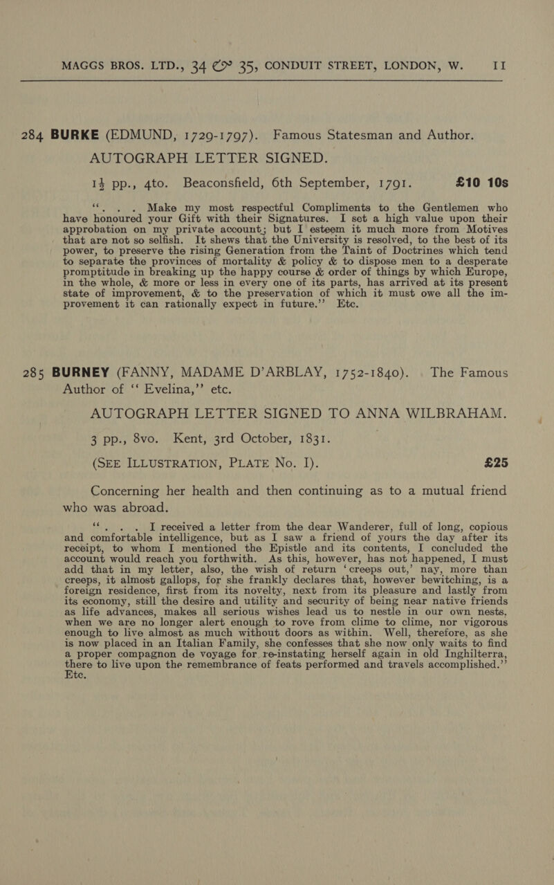 284 BURKE (EDMUND, 1729-1797). Famous Statesman and Author. AUTOGRAPH LETTER SIGNED. 14 pp., 4to. Beaconsfield, 6th September, 17091. £10 10s ‘¢., . Make my most respectful Compliments to the Gentlemen who have honoured your Gift with their Signatures. I set a high value upon their approbation on my private account; but I esteem it much more from Motives that are not so selfish. It shews that the University is resolved, to the best of its power, to preserve the rising Generation from the Taint of Doctrines which tend to separate the provinces of mortality &amp; policy &amp; to dispose men to a desperate promptitude in breaking up the happy course &amp; order of things by which Europe, in the whole, &amp; more or less in every one of its parts, has arrived at its present state of improvement, &amp; to the preservation of which it must owe all the im- provement it can rationally expect in future.’’ Etc. 285 BURNEY (FANNY, MADAME D’ARBLAY, 1752-1840). | The Famous Author of ‘‘ Evelina,’’ etc. AUTOGRAPH LETTER SIGNED TO ANNA WILBRAHAM. 3 pp., 8vo. Kent, 3rd October, 1831. (SEE ILLUSTRATION, PLATE No. I). £25 Concerning her health and then continuing as to a mutual friend who was abroad. F I received a letter from the dear Wanderer, full of long, copious and comfortable intelligence, but as I saw a friend of yours the day after its receipt, to whom I mentioned the Epistle and its contents, I concluded the account would reach you forthwith. As this, however, has not happened, I must add that in my letter, also, the wish of return ‘creeps out,’ nay, more than creeps, it almost gallops, for she frankly declares that, however bewitching, is a foreign residence, first from its novelty, next from its pleasure and lastly from its economy, still the desire and utility and security of being near native friends as life advances, makes all serious wishes lead us to nestle in our own nests, when we are no longer alert enough to rove from clime to clime, nor vigorous enough to live almost as much without doors as within. Well, therefore, as she is now placed in an Italian Family, she confesses that she now only waits to find a proper compagnon de voyage for re-instating herself again in old Inghilterra, St to live upon the remembrance of feats performed and travels accomplished. »3 te.