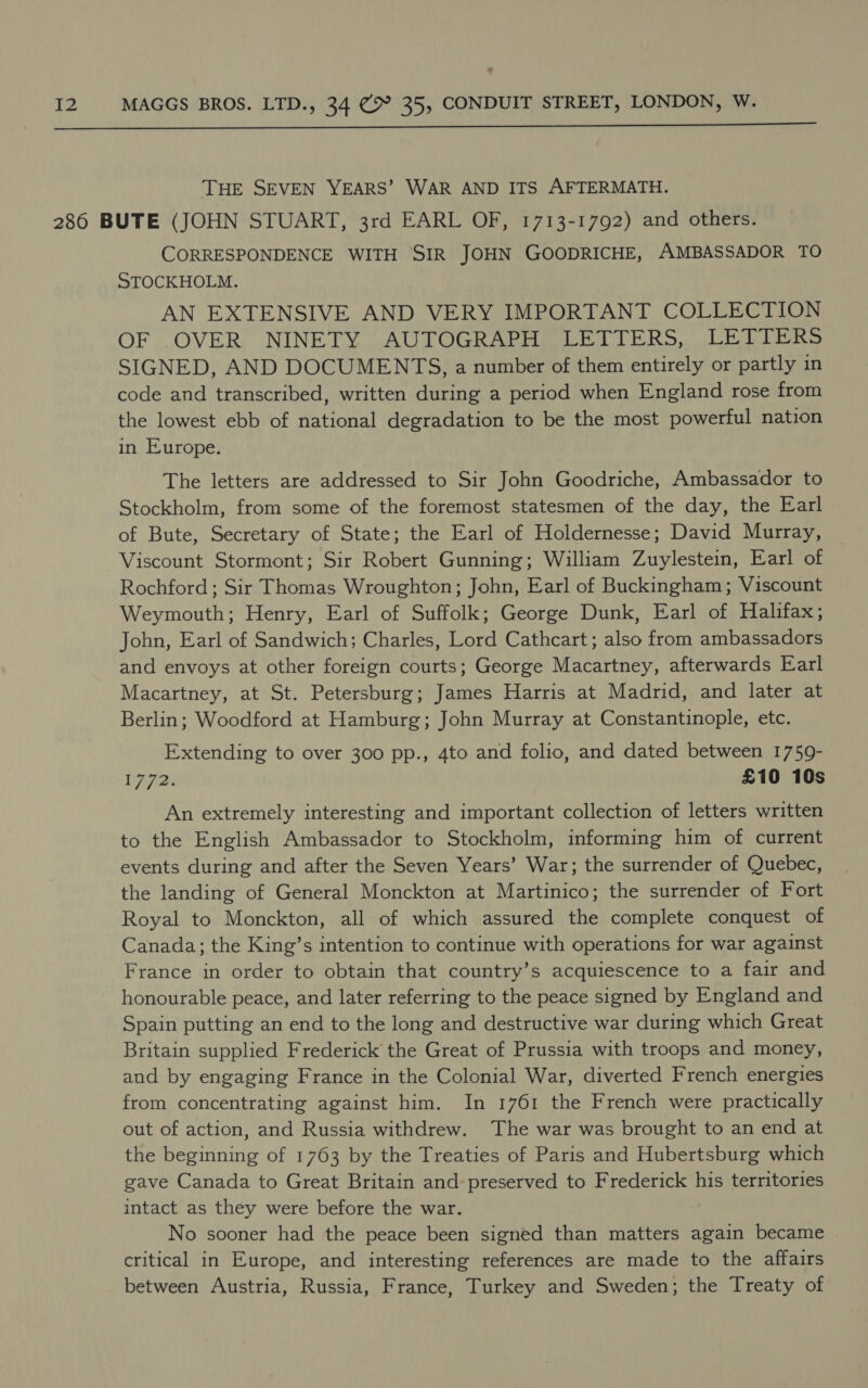 ?  THE SEVEN YEARS’ WAR AND ITS AFTERMATH. CORRESPONDENCE WITH SIR JOHN GOODRICHE, AMBASSADOR TO STOCKHOLM. AN EXTENSIVE AND VERY IMPORTANT COLLECTION OF OVER NINETY AUTOGRAPH LETTERS, LETTERS SIGNED, AND DOCUMENTS, a number of them entirely or partly in code and transcribed, written during a period when England rose from the lowest ebb of national degradation to be the most powerful nation in Europe. The letters are addressed to Sir John Goodriche, Ambassador to Stockholm, from some of the foremost statesmen of the day, the Earl of Bute, Secretary of State; the Earl of Holdernesse; David Murray, Viscount Stormont; Sir Robert Gunning; William Zuylestein, Earl of Rochford ; Sir Thomas Wroughton; John, Earl of Buckingham; Viscount Weymouth; Henry, Earl of Suffolk; George Dunk, Earl of Halifax; John, Earl of Sandwich; Charles, Lord Cathcart; also from ambassadors and envoys at other foreign courts; George Macartney, afterwards Earl Macartney, at St. Petersburg; James Harris at Madrid, and later at Berlin; Woodford at Hamburg; John Murray at Constantinople, etc. Extending to over 300 pp., 4to and folio, and dated between 1759- D772: £10 10s An extremely interesting and important collection of letters written to the English Ambassador to Stockholm, informing him of current events during and after the Seven Years’ War; the surrender of Quebec, the landing of General Monckton at Martinico; the surrender of Fort Royal to Monckton, all of which assured the complete conquest of Canada; the King’s intention to continue with operations for war against France in order to obtain that country’s acquiescence to a fair and honourable peace, and later referring to the peace signed by England and Spain putting an end to the long and destructive war during which Great Britain supplied Frederick the Great of Prussia with troops and money, and by engaging France in the Colonial War, diverted French energies from concentrating against him. In 1761 the French were practically out of action, and Russia withdrew. The war was brought to an end at the beginning of 1763 by the Treaties of Paris and Hubertsburg which gave Canada to Great Britain and preserved to Frederick his territories intact as they were before the war. No sooner had the peace been signed than matters again became critical in Europe, and interesting references are made to the affairs between Austria, Russia, France, Turkey and Sweden; the Treaty of