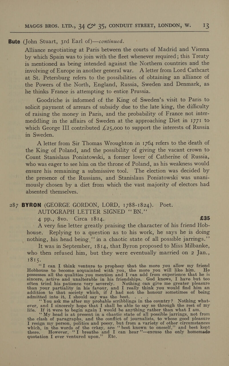  Bute (John Stuart, 3rd Earl of }—continued. Alliance negotiating at Paris between the courts of Madrid and Vienna by which Spain was to join with the fleet whenever required; this Treaty is mentioned as being intended against the Northern countries and the involving of Europe in another general war. A letter from Lord Cathcart at St. Petersburg refers to the possibilities of obtaining an alliance of the Powers of the North, England, Russia, Sweden and Denmark, as he thinks France is attempting to entice Prussia. Goodriche is informed of the King of Sweden’s visit to Paris to solicit payment of arrears of subsidy due to the late king, the difficulty of raising the money in Paris, and the probability of France not inter- meddling in the affairs of Sweden at the approaching Diet in 1771 to which George III contributed 425,000 to support the interests of Russia in Sweden. A letter from Sir Thomas Wroughton in 1764 refers to the death of the King of Poland, and the possibility of giving the vacant crown to Count Stanislaus Poniatowski, a former lover of Catherine of Russia, who was eager to see him on the throne of Poland, as his weakness would ensure his remaining a submissive tool. The election was decided by the presence of the Russians, and Stanislaus Poniatowski was unani- ‘mously chosen by a diet from which the vast majority of electors had absented themselves. 287 BYRON (GEORGE GORDON, LORD, 1788-1824). Poet. AUTOGRAPH LETTER SIGNED ‘“‘ BN.”’’ 4 pp., 8vo. Circa 1814. £35 A very fine letter greatly praising the character of his friend Hob- house. Replying to a question as to his work, he says he is doing nothing, his head being ‘‘in a chaotic state of all possible jarrings.’’ It was in September, 1814, that Byron proposed to Miss Milbanke, who then refused him, but they were eventually married on 2 Jan., 1815. ‘‘T can I think venture to prophesy that the more you allow my friend Hobhouse to become acquainted with you, the more you will like him. He possesses all the qualities you mention and I can add from experience that he is sincere, active and unalterable in his friendships. God knows, I have but too often tried his patience very severely. Nothing can give me greater pleasure than your partiality in his favour, and I really think you would find him an addition to that society which, if J had not the honour sometimes of being admitted into it, I should say was the best. . . . ‘* You ask me after my probable scribblings in the country? Nothing what- ever, and I sincerely hope that I shall be able to say so through the rest of my life. If it were to begin again I would be anything rather than what I am. ‘‘ My head is at present in a chaotic state of all possible jarrings, not from the clash of paragraphs, and the conflict of journalists, to whose good pleasure I resign my person, politics and poesy, but from a variety of other circumstances which, in the words of the crazy, are ‘‘ best known to oneself,’’ and best kept there. However, ‘‘I breathe and I can hear’’—excuse the only homemade quotation I ever ventured upon.”’ Etc.