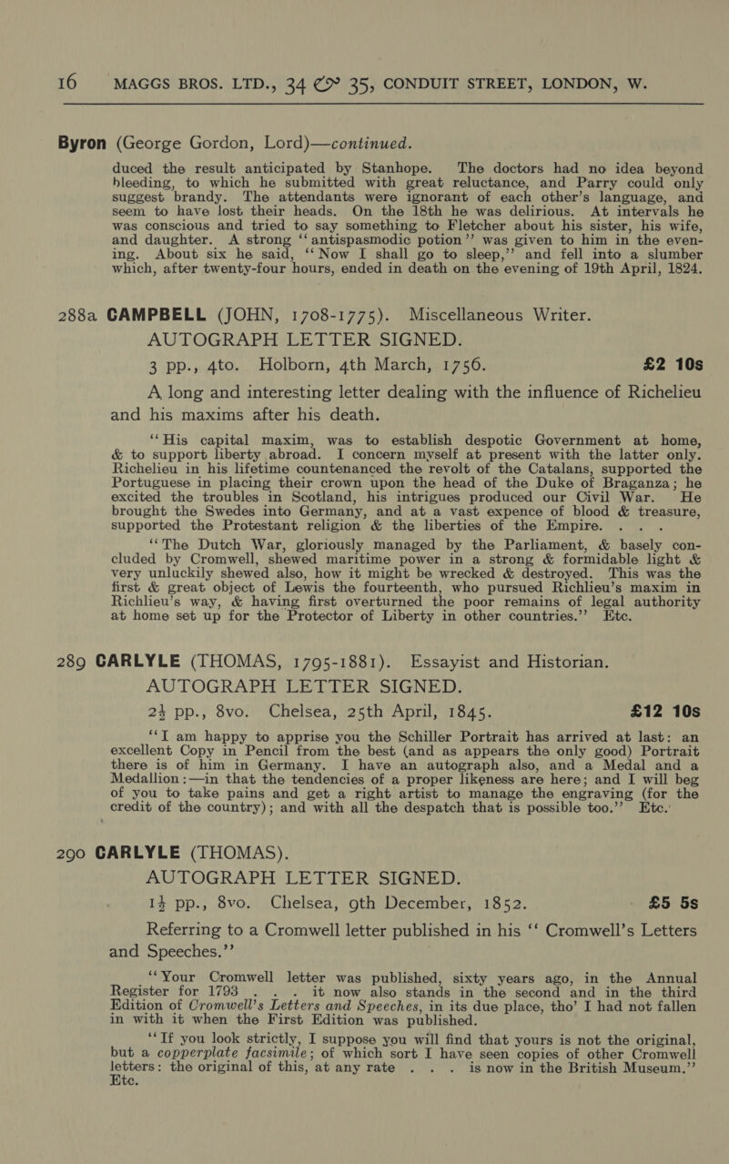 Byron MAGGS BROS. LTD., 34 @ 35, CONDUIT STREET, LONDON, W (George Gordon, Lord)—continued. duced the result anticipated by Stanhope. The doctors had no idea beyond bleeding, to which he submitted with great reluctance, and Parry could only suggest brandy. The attendants were ignorant of each other’s language, and seem to have lost their heads. On the 18th he was delirious. At intervals he was conscious and tried to say something to Fletcher about his sister, his wife, and daughter. A strong ‘‘ antispasmodic potion’’ was given to him in the even- ing. About six he said, ‘‘ Now I shall go to sleep,’’ and fell into a slumber which, after twenty-four ‘hours, ended in death on the evening of 19th April, 1824. AUTOGRAPH LETTER SIGNED. 3 pp., 4to. Holborn, 4th March, 1756. £2 10s A long and interesting letter dealing with the influence of Richelieu and his maxims after his death. ‘‘His capital maxim, was to establish despotic Government at home, &amp; to support liberty abroad. I concern myself at present with the latter only. Richelieu in his lifetime countenanced the revolt of the Catalans, supported the Portuguese in placing their crown upon the head of the Duke of Braganza; he excited the troubles in Scotland, his intrigues produced our Civil War. He brought the Swedes into Germany, and at a vast expence of blood &amp; eee supported the Protestant religion &amp; the liberties of the Empire. ‘“The Dutch War, gloriously managed by the Parliament, &amp; yen con- cluded by Cromwell, shewed maritime power in a strong &amp; formidable light &amp; very unluckily shewed also, how it might be wrecked &amp; destroyed. This was the first &amp; great object of Lewis the fourteenth, who pursued Richlieu’s maxim in Richleu’s way, &amp; having first overturned the poor remains of legal authority at home set up for the Protector of Liberty in other countries.’’ Ete. AUTOGRAPH LETTER SIGNED. 24 pp., 8vo. Chelsea, 25th April, 1845. £12 10s ‘‘T am happy to apprise you the Schiller Portrait has arrived at last: an excellent Copy in Pencil from the best (and as appears the only good) Portrait there is of him in Germany. I have an autograph also, and a Medal and a Medallion :—in that the tendencies of a proper likeness are here; and I will beg of you to take pains and get a right artist to manage the engraving (for the AUTOGRAPH LETTER SIGNED. 14 pp., 8vo. Chelsea, oth December, 1852. £5 5s Referring to a Cromwell letter published 1 in his ‘‘ Cromwell’s Letters and Speeches.”’ ‘“Your Cromwell letter was published, sixty years ago, in the Annual Register for 17938 . . . it now also stands in the second and in the third Edition of Cromwell’s Letters and Speeches, in its due place, tho’ I had not fallen in with it when the First Edition was published. ‘“‘ Tf you look strictly, I suppose you will find that yours is not the original, but a copperplate facsimile; of which sort I have seen copies of other Cromwell hen the original of this, at any rate . . . is now in the British Museum.”’ te