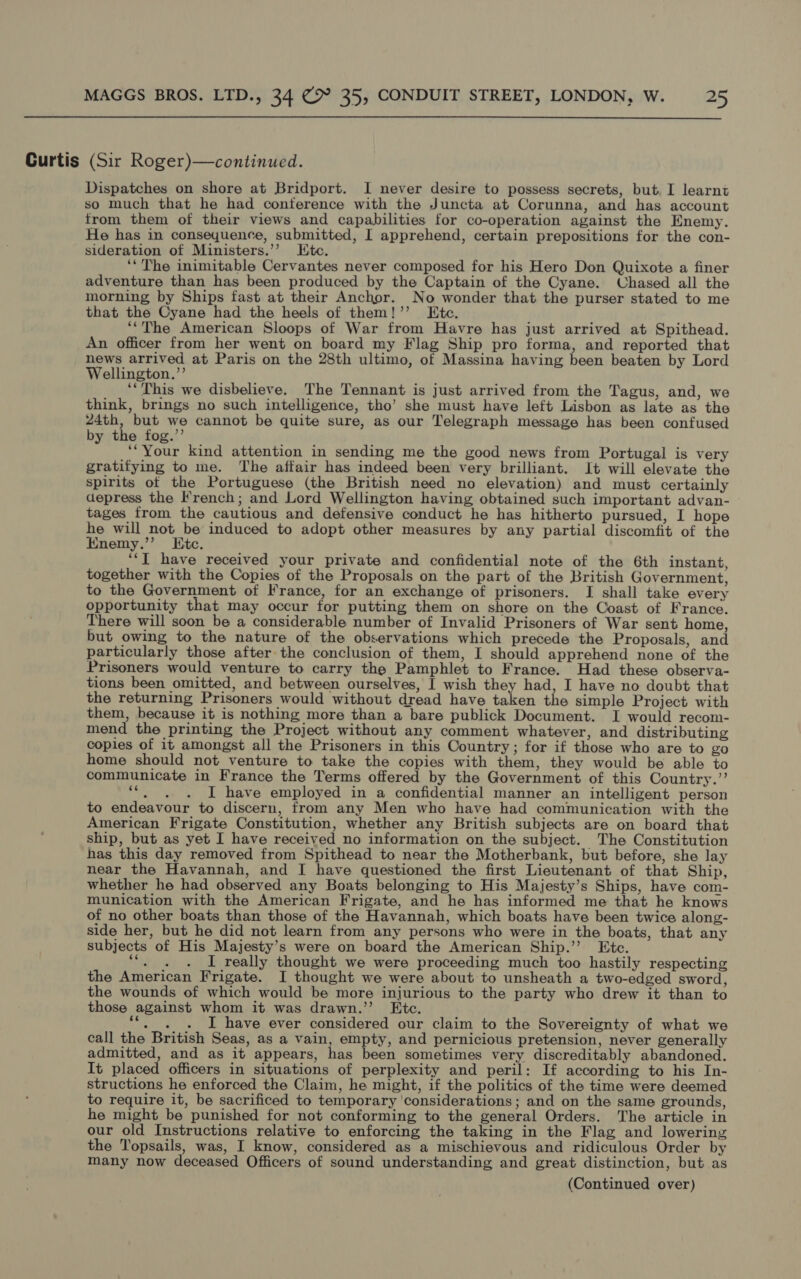 Curtis (Sir Roger)—continued. Dispatches on shore at Bridport. I never desire to possess secrets, but. I learnt so much that he had conference with the Juncta at Corunna, and has account trom them of their views and capabilities for co-operation against the Enemy. He has in consequence, submitted, I apprehend, certain prepositions for the con- sideration of Ministers.’’ LKtec. ‘‘ The inimitable Cervantes never composed for his Hero Don Quixote a finer adventure than has been produced by the Captain of the Cyane. Chased all the morning by Ships fast at their Anchor. No wonder that the purser stated to me that the Cyane had the heels of them!’ Ete. ‘“The American Sloops of War from Havre has just arrived at Spithead. An officer from her went on board my Flag Ship pro forma, and reported that news arrived at Paris on the 28th ultimo, of Massina having been beaten by Lord Wellington.”’ ‘“‘This we disbelieve. The Tennant is just arrived from the Tagus, and, we think, brings no such intelligence, tho’ she must have left Lisbon as late as the 24th, but we cannot be quite sure, as our Telegraph message has been confused by the fog.’’ ‘“Your kind attention in sending me the good news from Portugal is very gratifying to me. The affair has indeed been very brilliant. It will elevate the spirits ot the Portuguese (the British need no elevation) and must certainly depress the French; and Lord Wellington having obtained such important advan- tages from the cautious and defensive conduct he has hitherto pursued, I hope he will not be induced to adopt other measures by any partial discomfit of the Enemy.”’ Ktc. ‘“‘[ have received your private and confidential note of the 6th instant, together with the Copies of the Proposals on the part of the British Government, to the Government of France, for an exchange of prisoners. I shall take every opportunity that may occur for putting them on shore on the Coast of France. There will soon be a considerable number of Invalid Prisoners of War sent home, but owing to the nature of the observations which precede the Proposals, and particularly those after the conclusion of them, I should apprehend none of the Prisoners would venture to carry the Pamphlet to France. Had these observa- tions been omitted, and between ourselves, I wish they had, I have no doubt that the returning Prisoners would without dread have taken the simple Project with them, because it is nothing more than a bare publick Document. I would recom- mend the printing the Project without any comment whatever, and distributing copies of it amongst all the Prisoners in this Country; for if those who are to go home should not venture to take the copies with them, they would be able to communicate in France the Terms offered by the Government of this Country.” ““. . . I have employed in a confidential manner an intelligent person to endeavour to discern, from any Men who have had communication with the American Frigate Constitution, whether any British subjects are on board that ship, but as yet I have received no information on the subject. The Constitution has this day removed from Spithead to near the Motherbank, but before, she lay near the Havannah, and I have questioned the first Lieutenant of that Ship, whether he had observed any Boats belonging to His Majesty’s Ships, have com- munication with the American Frigate, and he has informed me that he knows of no other boats than those of the Havannah, which boats have been twice along- side her, but he did not learn from any persons who were in the boats, that any subjects of His Majesty’s were on board the American Ship.’’ Etc. Soa as I really thought we were proceeding much too hastily respecting the American Frigate. I thought we were about to unsheath a two-edged sword, the wounds of which would be more injurious to the party who drew it than to those against whom it was drawn.’ Etc. **,_. . I have ever considered our claim to the Sovereignty of what we call the British Seas, as a vain, empty, and pernicious pretension, never generally admitted, and as it appears, has been sometimes very discreditably abandoned. It placed officers in situations of perplexity and peril: If according to his In- structions he enforced the Claim, he might, if the politics of the time were deemed to require it, be sacrificed to temporary ‘considerations ; and on the same grounds, he might be punished for not conforming to the general Orders. The article in our old Instructions relative to enforcing the taking in the Flag and lowering the Topsails, was, I know, considered as a mischievous and ridiculous Order by many now deceased Officers of sound understanding and great distinction, but as