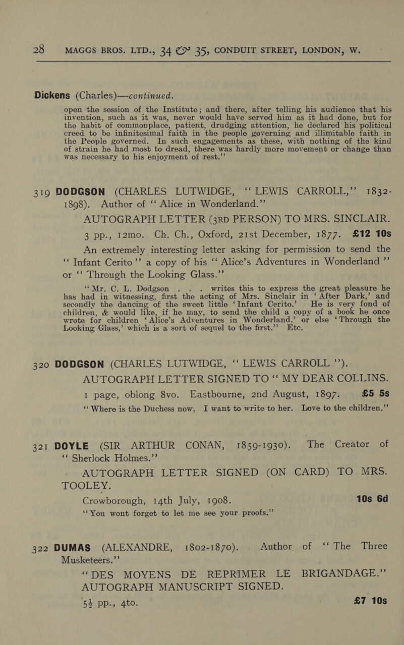 Dickens (Charles)—continued. open the session of the Institute; and there, after telling his audience that his invention, such as it was, never would have served him as it had done, but for the habit of commonplace, patient, drudging attention, he declared his political creed to be infinitesimal faith in the people governing and illimitable faith in the People governed. In such engagements as these, with nothing of the kind of strain he had most to dread, there was hardly more movement or change than was necessary to his enjoyment of rest.’’ 319 DODGSON (CHARLES LUTWIDGE, ‘‘ LEWIS CARROLL,” 1832- 1898). Author of ‘‘ Alice in Wonderland.”’ AUTOGRAPH LETTER (3RD PERSON) TO MRS. SINCLAIR. 3 pp., 12mo. Ch. Ch., Oxford, 21st December, 1877. £12 10s An extremely interesting letter asking for permission to send the ‘Infant Cerito’’ a copy of his ‘‘ Alice’s Adventures in Wonderland ”’ or ‘‘ Through the Looking Glass.”’ ‘“Mr. C. L. Dodgson . . . writes this to express the great pleasure he has had in witnessing, first the acting of Mrs. Sinclair in ‘ After Dark,’ and secondly the dancing of the sweet little ‘Infant Cerito.’ He is very fond of children, &amp; would like, if he may, to send the child a copy of a book he once wrote for children ‘ Alice’s Adventures in Wonderland,’ or else ‘Through the Looking Glass,’ which is a sort of sequel to the first.’’ Etc. 320 DODGSON (CHARLES LUTWIDGE, ‘“‘ LEWIS CARROLL ’’). AUTOGRAPH LETTER SIGNED TO ‘‘ MY DEAR COLLINS. I page, oblong 8vo. Eastbourne, 2nd August, 1897. £5 5s ‘‘ Where is the Duchess now, I want to write to her. Love to the children.”’ 321 DOYLE (SIR ARTHUR CONAN, 1859-1930). The Creator of ‘* Sherlock Holmes.’’ AUTOGRAPH LETTER SIGNED (ON CARD) TO MRS. TOOLEY. Crowborough, 14th July, 1908. 10s 6d ‘“You wont forget to let me see your proofs.”’ 322 DUMAS (ALEXANDRE, 1802-1870). - Author of ‘‘ The Three Musketeers.”’ “DES MOYENS DE REPRIMER LE BRIGANDAGE.”’ AUTOGRAPH MANUSCRIPT SIGNED. 54 pp., 4to. £7 10s