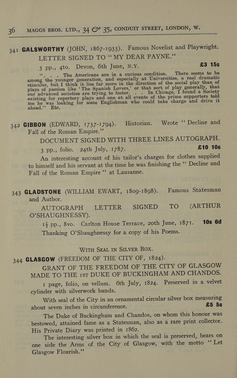 341 GALSWORTHY (JOHN, 1867-1933). Famous Novelist and Playwright. LETTER SIGNED TO ‘‘ MY DEAR PAYNE.” 3 pp., 4to. Devon, 6th June, N.Y. £3 15s «The Americans are in a curious condition. There seems to be among the younger generation, and especially at Universities, a real dramatic stimulus, but I think it lies far more in the direction of the social play than of plays of passion like ‘The Spanish Lovers,’ or that sort of play generally, that our advanced societies are trying to foster. . . In Chicago, I found a Society existing for repertory plays and one at all events of the prime supporters told 7 autre for some Englishman who could take charge and drive it ahead. d 342 GIBBON (EDWARD, 1737-1794). Historian. Wrote ‘‘ Decline and Fall of the Roman Empire.”’ DOCUMENT SIGNED WITH THREE LINES AUTOGRAPH. 3 pp., folio. 24th July, 1787. £10 10s An interesting account of his tailor’s charges for clothes supplied to himself and his servant at the time he was finishing the ‘‘ Decline and Fall of the Roman Empire ’’ at Lausanne. 343 GLADSTONE (WILLIAM EWARI, 1809-1898). Famous Statesman and Author. | AUTOGRAPH LB SIGNED AWE: (ARTHUR O’SHAUGHNESSY). 14 pp., 8vo. Carlton House Terrace, 20th June, 1871. 10s 6d Thanking O’Shaughnessy for a copy of his Poems. WITH SEAL IN SILVER BOX. 344 GLASGOW (FREEDOM OF THE CIPYtOr, 1o2807 GRANT OF THE FREEDOM OF THE CITY OF GLASGOW MADE TO THE 1st DUKE OF BUCKINGHAM AND CHANDOS. 1 page, folio, on vellum. 6th July, 1824. Preserved in a velvet cylinder with silverwork bands. With seal of the City in an ornamental circular silver box measuring about seven inches in circumference. £5 5s The Duke of Buckingham and Chandos, on whom this honour was bestowed, attained fame as a Statesman, also as a rare print collector. His Private Diary was printed in 1862. The interesting silver box in which the seal is preserved, bears on one side the Arms of the City of Glasgow, with the motto oo EF a Glasgow Flourish.”’ ;