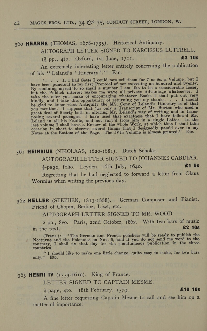 SE eee eer (/u Nmmiy-ahscDNETRD FY ARAnEGIG SS RETEIZET EGG TAUREN HA ‘ARGS GARLT eeneeet acerser enna Gir ante Pltort tps 360 HEARNE (THOMAS, 1678-1735). Historical Antiquary. AUTOGRAPH LETTER SIGNED TO NARCISSUS LUTTRELL. 12 pp., 4to. Oxford, Ist June, 1711. £3 10s An extremely interesting letter entirely concerning the publication of his ‘‘ Leland’s ‘ Itinerary ’.’’ Etc. “ --Tf T had Setts I could now sell them for 7 or 8s. a Volume; but I have been punctual to my first Proposal of not exceeding an hundred and twenty. By confining myself to so small a number I am like to be a considerable Loser, but the Publick interest makes me wave all private Advantage whatsoever. I take the offer you make of encouraging whatever Books I shall put out very kindly, and [ take this opportunity of returning you my thanks. . . I should be glad to know what Antiquity the MS. Copy of Leland’s Itinerary is of that you mention. I suppose that ’tis only a Transcript of Mr. Burton who used a great deal of liberty both in altering Mr. Leland’s way of writing and in trans- posing several passages. I have used that exactness that I have follow’d Mr. Leland in all his Faults, and not vary’d from him in a single Letter. In the last volume I shall have a Review of the whole Work, at which time I shall take occasion in short to observe several things that I designedly pass’d over in my Notes at the Bottom of the Page. The IVth Volume is almost printed.’’ Etc. 361 HEINSIUS (NIKOLAAS, 1620-1681). Dutch Scholar. AUTOGRAPH LETTER SIGNED TO JOHANNES CABDIAR. 1-page, folio. Leyden, 16th July, 1640. £1 5s Regretting that he had neglected to forward a letter from Olaus Wormius when writing the previous day. 362 HELLER (STEPHEN, 1813-1888). German Composer and Pianist. Friend of Chopin, Berlioz, Liszt, etc. AUTOGRAPH LETTER SIGNED TO MR. WOOD. 2 pp., 8vo. Paris, 22nd October, 1862. With two bars of music inthe text. £2 10s (Trans.):—‘‘ The German and French polishers will be ready to publish the Nocturne and the Polonaise on Nov. 5, and if you do not send me word to the ead ey I shall fix that day for the simultaneous publication in the three countries. tk fi I tech like to make one little change, quite easy to make, for two bars only. : 363 HENRI IV (1553-1610). King of France. LETTER SIGNED TO CAPTAIN MESME. k-page, 4to. 18th February, 15709. £10 10s A fine letter requesting Captain Mesme to call and see him on a matter of importance.