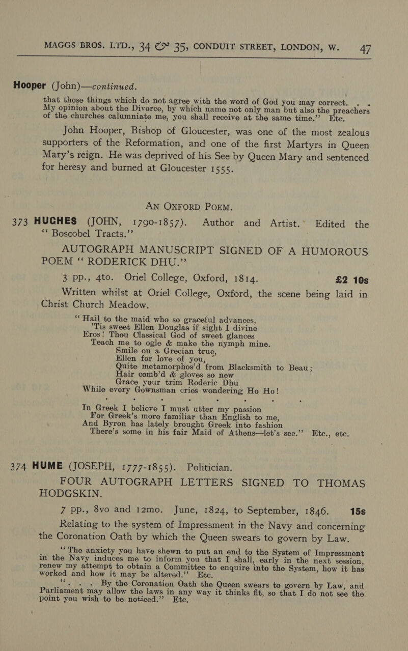  Hooper (John)—continued. that those things which do not agree with the word of God you may correct. : My opinion about the Divorce, by which name not only man but also the preachers of the churches calumniate me, you shall receive at the same time.’ Etc. John Hooper, Bishop of Gloucester, was one of the most zealous supporters of the Reformation, and one of the first Martyrs in Queen Mary’s reign. He was deprived of his See by Queen Mary and sentenced for heresy and burned at Gloucester 1555. AN OXFORD POEM. 373 HUGHES (JOHN, 17090-1857). Author and Artist.° Edited the ** Boscobel Tracts.’’ AUTOGRAPH MANUSCRIPT SIGNED OF A HUMOROUS POEM ‘“‘ RODERICK DHU.” 3 pp., 4to. Oriel College, Oxford, 1814. £2 10s Written whilst at Oriel College, Oxford, the scene being laid in Christ Church Meadow. “Hail to the maid who so graceful advances, Tis sweet Ellen Douglas if sight I divine Eros! Thou Classical God of sweet glances Teach me to ogle &amp; make the nymph mine. Smile on a Grecian true, Ellen for love of you, ‘ Quite metamorphos’d from Blacksmith to Beau ; Hair comb’d &amp; gloves so new Grace your trim Roderic Dhu While every Gownsman cries wondering Ho Ho! In Greek I believe I must utter my passion For Greek’s more familiar than English to me, And Byron has lately brought Greek into fashion There’s some in his fair Maid of Athens—let’s see.”’ Etc., etc. 374 HUME (JOSEPH, 1777-1855). Politician. FOUR AUTOGRAPH LETTERS SIGNED TO THOMAS HODGSKIN. 7 pp., 8vo and 12mo. June, 1824, to September, 1846. 15s Relating to the system of Impressment in the Navy and concerning the Coronation Oath by which the Queen swears to govern by Law. “The anxiety you have shewn to put an end to the System of Impressment in the Navy induces me to inform you that I shall, early in the next session, renew my attempt to obtain a Committee to enquire into the System, how it has worked and how it may be altered.’ Etc. ““. . . By the Coronation Oath the Queen swears to govern by Law, and Parliament may allow the laws in any way it thinks fit, so that I do not see the point you wish to be noticed.’’ Etc.