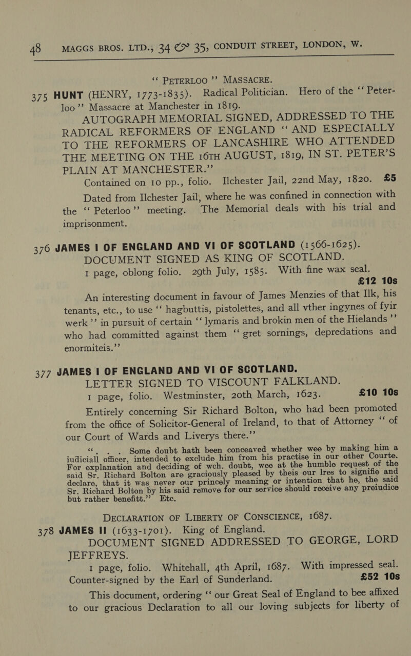 ‘¢ PETERLOO ’’? MASSACRE. 375 HUNT (HENRY, 1773-1835). Radical Politician. Hero of the “‘ Peter- loo’? Massacre at Manchester in 1810. AUTOGRAPH MEMORIAL SIGNED, ADDRESSED TO THE RADICAL REFORMERS OF ENGLAND ‘ AND ESPECIALLY TO THE REFORMERS OF LANCASHIRE WHO ATTENDED THE MEETING ON THE 16TH AUGUST, 1819, IN ST. PETER’S PLAIN AT MANCHESTER.” Contained on 10 pp., folio. Ilchester Jail, 22nd May, 1820. £5 Dated from IIchester Jail, where he was confined in connection with the ‘‘ Peterloo’’ meeting. The Memorial deals with his trial and imprisonment. 376 JAMES | OF ENGLAND AND VI OF SCOTLAND (1566-1625). DOCUMENT SIGNED AS KING OF SCOTLAND. 1 page, oblong folio. 29th July, 1585. With fine wax seal. £12 10s An interesting document in favour of James Menzies of that Ilk, his tenants, etc., to use ‘‘ hagbuttis, pistolettes, and all vther ingynes of fyir werk’? in pursuit of certain ‘‘ lymaris and brokin men of the Hielands ”’ who had committed against them “‘ gret sornings, depredations and enormiteis.”’ 377 JAMES | OF ENGLAND AND VI OF SCOTLAND. LETTER SIGNED TO VISCOUNT FALKLAND. 1 page, folio. Westminster, 20th March, 1623. £10 10s Entirely concerning Sir Richard Bolton, who had been promoted from the office of Solicitor-General of Ireland, to that of Attorney “ of our Court of Wards and Liverys there.’’ § Some doubt hath been conceaved whether wee by making him a iudiciall officer, intended to exclude him from his practise in our other Courte. For explanation and deciding of wch. doubt, wee at the humble request of the said Sr. Richard Bolton are graciously pleased by theis our Ires to signifie and declare, that it was never our princely meaning or intention that he, the said Sr. Richard Bolton by his said remove for our service should receive any preiudice but rather benefitt.’’ Etc. DECLARATION OF LIBERTY OF CONSCIENCE, 1687. 378 JAMES II (1633-1701). King of England. DOCUMENT SIGNED ADDRESSED TO GEORGE, LORD JEFFREYS. I page, folio. Whitehall, 4th April, 1687. With impressed seal. Counter-signed by the Earl of Sunderland. £52 10s This document, ordering ‘‘ our Great Seal of England to bee affixed to our gracious Declaration to all our loving subjects for liberty of