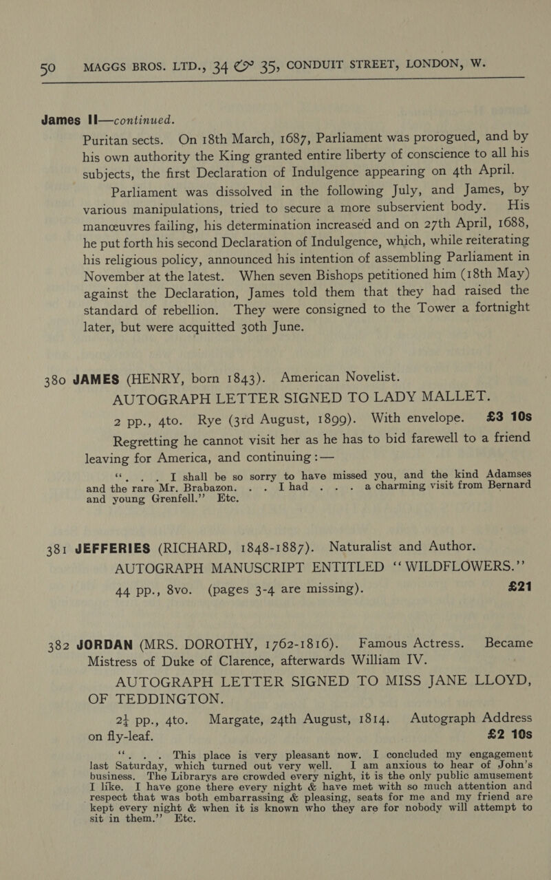 Puritan sects. On 18th March, 1687, Parliament was prorogued, and by his own authority the King granted entire liberty of conscience to all his subjects, the first Declaration of Indulgence appearing on 4th April. Parliament was dissolved in the following July, and James, by various manipulations, tried to secure a more subservient body. His manceuvres failing, his determination increased and on 27th April, 1688, he put forth his second Declaration of Indulgence, which, while reiterating his religious policy, announced his intention of assembling Parliament in November at the latest. When seven Bishops petitioned him (18th May) against the Declaration, James told them that they had raised the standard of rebellion. They were consigned to the Tower a fortnight later, but were acquitted 30th June. AUTOGRAPH LETTER SIGNED TO LADY MALLET. 2 pp., 4to. Rye (3rd August, 1899). With envelope. £3 10s Regretting he cannot visit her as he has to bid farewell to a friend leaving for America, and continuing :— ‘© | J shall be so sorry to have missed you, and the kind Adamses and the rare Mr. Brabazon. Thad . a charming visit from Bernard and young Grenfell.’’ Ete. AUTOGRAPH MANUSCRIPT ENTITLED ‘‘ WILDFLOWERS.”’ 44 pp., 8vo. (pages 3-4 are missing). £21 Mistress of Duke of Clarence, afterwards William IV. AUTOGRAPH LETTER SIGNED TO MISS JANE LLOYD, OF TEDDINGTON. 2i pp., 4to. Margate, 24th August, 1814. Autograph Address on fly-leaf. £2 10s 66 . . . This place is very pleasant now. I concluded my engagement last Saturday, which turned out very well. I am anxious to hear of John’s business. The Librarys are crowded every night, it is the only public amusement I like. I have gone there every night &amp; have met with so much attention and kept every night &amp; when it is known who they are for nobody will attempt to sit in them.’’ Etc.