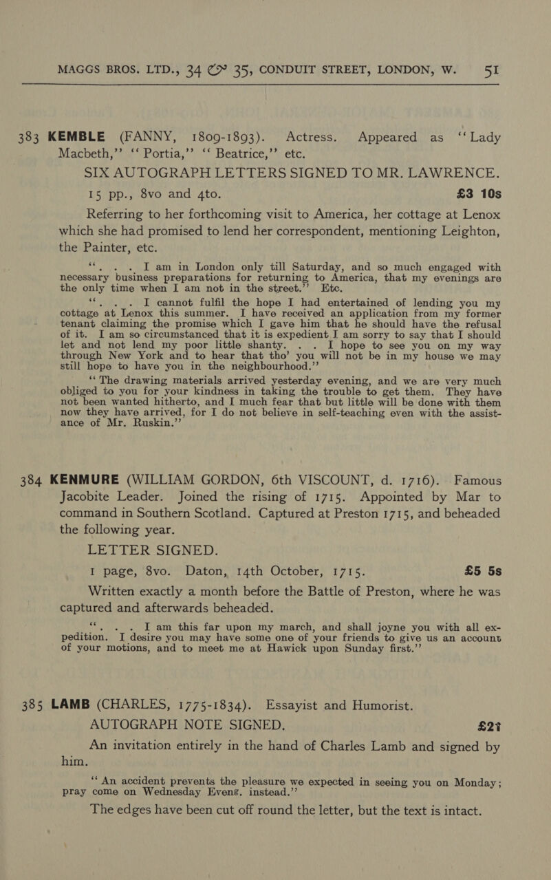 383 KEMBLE (FANNY, 1809-1893). Actress. Appeared as ‘‘ Lady Macbeth,’’ ‘‘ Portia,’’ ‘‘ Beatrice,’’ etc. SIX AUTOGRAPH LETTERS SIGNED TO MR. LAWRENCE. 15 pp., 8vo and 4to. £3 10s Referring to her forthcoming visit to America, her cottage at Lenox which she had promised to lend her correspondent, mentioning Leighton, the Painter, etc. ‘“. . . I am in London only till Saturday, and so much engaged with necessary business preparations for returning to America, that my evenings are the only time when I am not in the street.’’ Etc. “|. _. I cannot fulfil the hope I had entertained of lending you my cottage at Lenox this summer. I have received an application from my former tenant claiming the promise which I gave him that he should have the refusal of it. I am so circumstanced that it is expedient J am sorry to say that I should let and not lend my poor little shanty. . . I hope to see you on my way through New York and to hear that tho’ you will not be in my house we may still hope to have you in the neighbourhood.”’ ‘The drawing materials arrived yesterday evening, and we are very much obliged to you for your kindness in taking the trouble to get them. They have not been wanted hitherto, and I much fear that but little will be done with them now they have arrived, for I do not believe in self-teaching even with the assist- ance of Mr. Ruskin.’’ 384 KENMURE (WILLIAM GORDON, 6th VISCOUNT, d. 1716). Famous Jacobite Leader. Joined the rising of 1715. Appointed by Mar to command in Southern Scotland. Captured at Preston 1715, and beheaded the following year. LETTER SIGNED. I page, 8vo. Daton, 14th October, 1715. £5 5s Written exactly a month before the Battle of Preston, where he was captured and afterwards beheaded. ve I am this far upon my march, and shall joyne you with all ex- pedition. I desire you may have some one of your friends to give us an account of your motions, and to meet me at Hawick upon Sunday first.’’ 385 LAMB (CHARLES, 1775-1834). Essayist and Humorist. AUTOGRAPH NOTE SIGNED. £27 An invitation entirely in the hand of Charles Lamb and signed by him. ‘“‘ An accident prevents the pleasure we expected in seeing you on Monday; pray come on Wednesday Evens. instead.’’ The edges have been cut off round the letter, but the text is intact.